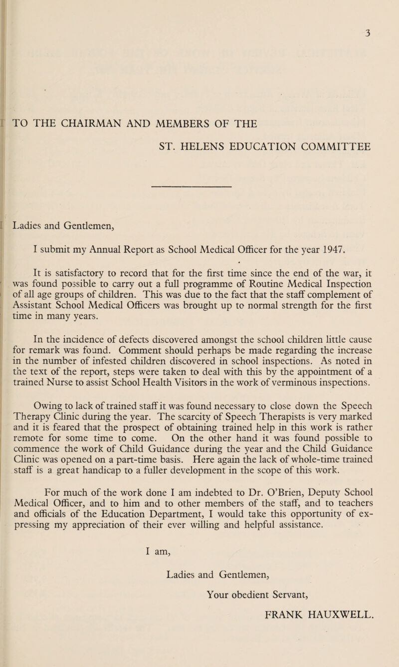 I TO THE CHAIRMAN AND MEMBERS OF THE ST. HELENS EDUCATION COMMITTEE I i Ladies and Gentlemen, I submit my Annual Report as School Medical Officer for the year 1947. • It is satisfactory to record that for the first time since the end of the war, it ' was found possible to carry out a full programme of Routine Medical Inspection I of all age groups of children. This was due to the fact that the staff complement of Assistant School Medical Officers was brought up to normal strength for the first time in many years. In the incidence of defects discovered amongst the school children little cause for remark was found. Comment should perhaps be made regarding the increase in the number of infested children discovered in school inspections. As noted in the text of the report, steps were taken to deal with this by the appointment of a trained Nurse to assist School Health Visitors in the work of verminous inspections. Owing to lack of trained staff it was found necessary to close down the Speech Therapy Clinic during the year. The scarcity of Speech Therapists is very marked and it is feared that the prospect of obtaining trained help in this work is rather remote for some time to come. On the other hand it was found possible to commence the work of Child Guidance during the year and the Child Guidance Clinic was opened on a part-time basis. Here again the lack of whole-time trained staff is a great handicap to a fuller development in the scope of this work. For much of the work done I am indebted to Dr. O’Brien, Deputy School Medical Officer, and to him and to other members of the staff, and to teachers and officials of the Education Department, I would take this opportunity of ex¬ pressing my appreciation of their ever willing and helpful assistance. I am. Ladies and Gentlemen, Your obedient Servant, FRANK HAUXWELL.