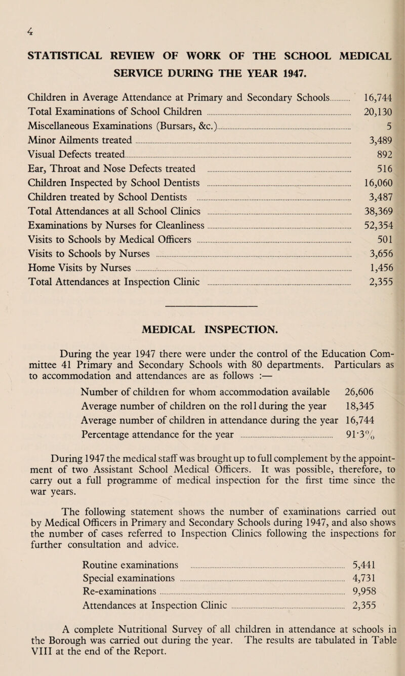 STATISTICAL REVIEW OF WORK OF THE SCHOOL MEDICAL SERVICE DURING THE YEAR 1947. Children in Average Attendance at Primary and Secondary Schools. 16,744 Total Examinations of School Children . 20,130 Miscellaneous Examinations (Bursars, &c.). 5 Minor Ailments treated. 3,489 Visual Defects treated. 892 Ear, Throat and Nose Defects treated 516 Children Inspected by School Dentists . 16,060 Children treated by School Dentists . 3,487 Total Attendances at all School Clinics .. 38,369 Examinations by Nurses for Cleanliness. 52,354 Visits to Schools by Medical Officers . 501 Visits to Schools by Nurses . 3,656 Home Visits by Nurses . 1,456 Total Attendances at Inspection Clinic . 2,355 MEDICAL INSPECTION. During the year 1947 there were under the control of the Education Com¬ mittee 41 Primary and Secondary Schools with 80 departments. Particulars as to accommodation and attendances are as follows :— Number of children for whom accommodation available 26,606 Average number of children on the roll during the year 18,345 Average number of children in attendance during the year 16,744 Percentage attendance for the year .. 91‘3% During 1947 the medical staff was brought up to full complement by the appoint¬ ment of two Assistant School Medical Officers. It was possible, therefore, to carry out a full programme of medical inspection for the first time since the war years. The following statement shows the number of examinations carried out by Medical Officers in Primary and Secondary Schools during 1947, and also shows the number of cases referred to Inspection Clinics following the inspections for further consultation and advice. Routine examinations . 5,441 Special examinations . 4,731 Re-examinations. 9,958 Attendances at Inspection Clinic. 2,355 A complete Nutritional Survey of all children in attendance at schools ia the Borough was carried out during the year. The results are tabulated in Table VIII at the end of the Report.