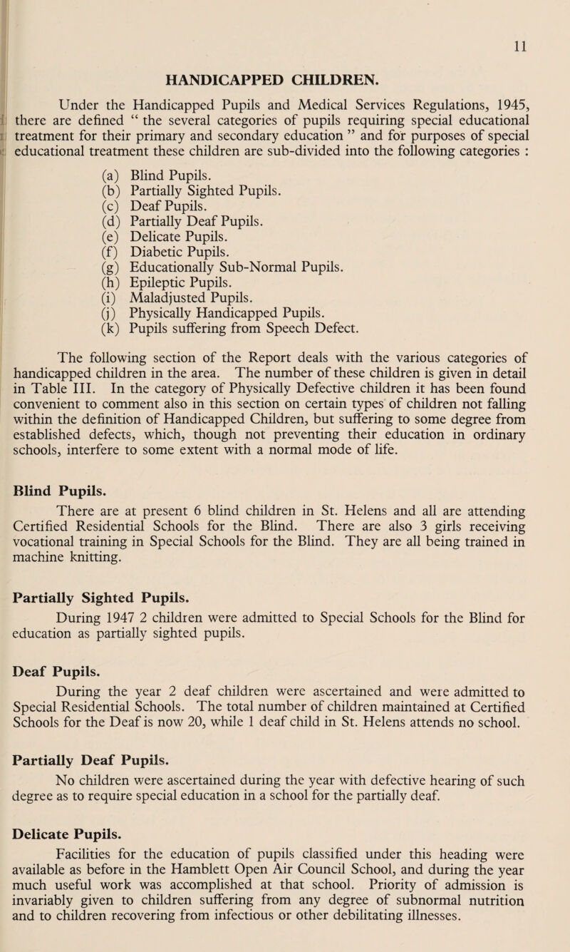 HANDICAPPED CHILDREN. Under the Handicapped Pupils and Medical Services Regulations, 1945, f ! there are defined “ the several categories of pupils requiring special educational 11 treatment for their primary and secondary education ” and for purposes of special L' educational treatment these children are sub-divided into the following categories : (a) Blind Pupils. (b) Partially Sighted Pupils. (c) Deaf Pupils. (d) Partially Deaf Pupils. (e) Delicate Pupils. (f) Diabetic Pupils. — (g) Educationally Sub-Normal Pupils. (h) Epileptic Pupils. (i) Maladjusted Pupils. (j) Physically Handicapped Pupils. (k) Pupils suffering from Speech Defect. The following section of the Report deals with the various categories of handicapped children in the area. The number of these children is given in detail in Table III. In the category of Physically Defective children it has been found convenient to comment also in this section on certain types of children not falling within the definition of Handicapped Children, but suffering to some degree from established defects, which, though not preventing their education in ordinary schools, interfere to some extent with a normal mode of life. Blind Pupils. There are at present 6 blind children in St. Helens and all are attending Certified Residential Schools for the Blind. There are also 3 girls receiving vocational training in Special Schools for the Blind. They are all being trained in machine knitting. Partially Sighted Pupils. During 1947 2 children were admitted to Special Schools for the Blind for education as partially sighted pupils. Deaf Pupils. During the year 2 deaf children were ascertained and were admitted to Special Residential Schools. The total number of children maintained at Certified Schools for the Deaf is now 20, while 1 deaf child in St. Helens attends no school. Partially Deaf Pupils. No children were ascertained during the year with defective hearing of such degree as to require special education in a school for the partially deaf. Delicate Pupils. Facilities for the education of pupils classified under this heading were available as before in the Hamblett Open Air Council School, and during the year much useful work was accomplished at that school. Priority of admission is invariably given to children suffering from any degree of subnormal nutrition and to children recovering from infectious or other debilitating illnesses.