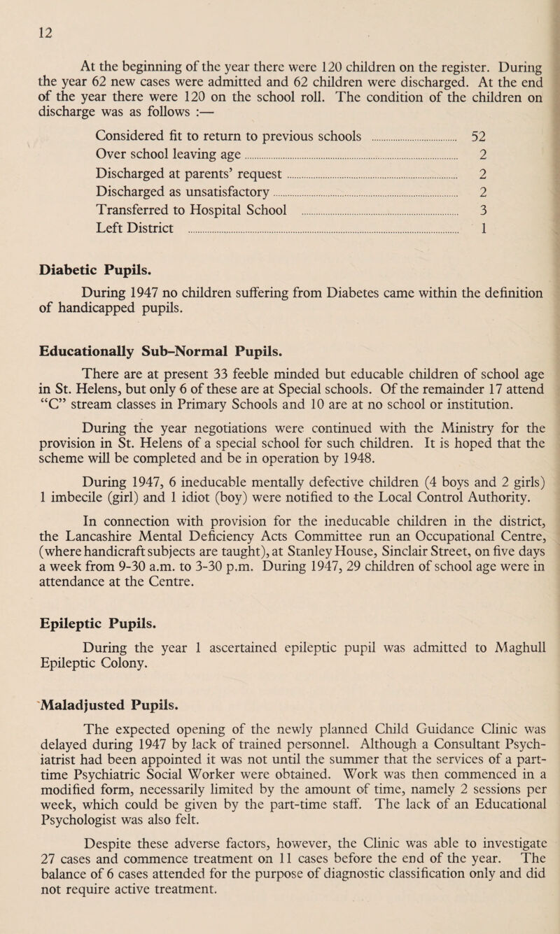 At the beginning of the year there were 120 children on the register. During the year 62 new cases were admitted and 62 children were discharged. At the end of the year there were 120 on the school roll. The condition of the children on discharge was as follows :— Considered fit to return to previous schools . 52 Over school leaving age. 2 Discharged at parents’ request. 2 Discharged as unsatisfactory. 2 Transferred to Hospital School . 3 Left District . 1 Diabetic Pupils. During 1947 no children suffering from Diabetes came within the definition of handicapped pupils. Educationally Sub-Normal Pupils. There are at present 33 feeble minded but educable children of school age in St. Helens, but only 6 of these are at Special schools. Of the remainder 17 attend “C” stream classes in Primary Schools and 10 are at no school or institution. During the year negotiations were continued with the Ministry for the provision in St. Helens of a special school for such children. It is hoped that the scheme will be completed and be in operation by 1948. During 1947, 6 ineducable mentally defective children (4 boys and 2 girls) 1 imbecile (girl) and 1 idiot (boy) were notified to the Local Control Authority. In connection with provision for the ineducable children in the district, the Lancashire Mental Deficiency Acts Committee run an Occupational Centre, (where handicraft subjects are taught), at Stanley House, Sinclair Street, on five days a week from 9-30 a.m. to 3-30 p.m. During 1947, 29 children of school age were in attendance at the Centre. Epileptic Pupils. During the year 1 ascertained epileptic pupil was admitted to Maghull Epileptic Colony. 'Maladjusted Pupils. The expected opening of the newly planned Child Guidance Clinic was delayed during 1947 by lack of trained personnel. Although a Consultant Psych¬ iatrist had been appointed it was not until the summer that the services of a part- time Psychiatric Social Worker were obtained. Work was then commenced in a modified form, necessarily limited by the amount of time, namely 2 sessions per week, which could be given by the part-time staff. The lack of an Educational Psychologist was also felt. Despite these adverse factors, however, the Clinic was able to investigate 27 cases and commence treatment on 11 cases before the end of the year. The balance of 6 cases attended for the purpose of diagnostic classification only and did not require active treatment.
