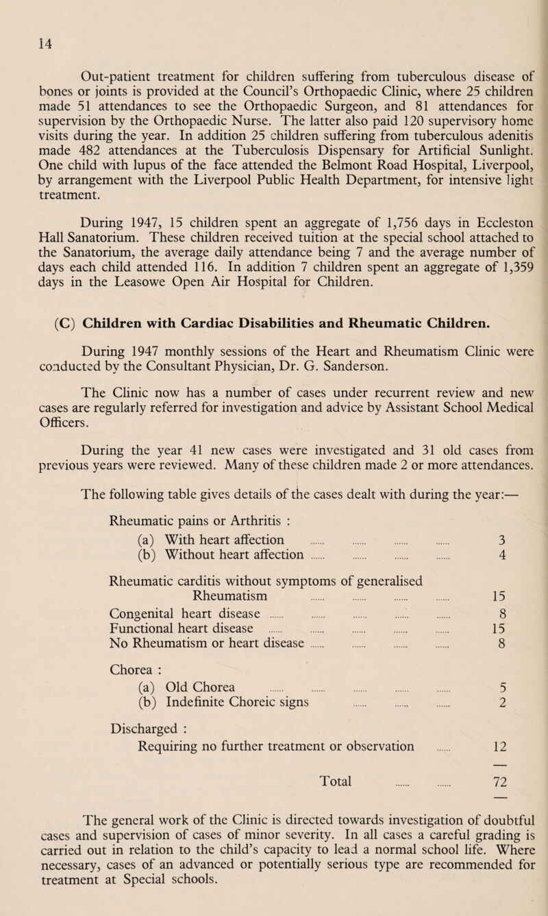 Out-patient treatment for children suffering from tuberculous disease of bones or joints is provided at the Council’s Orthopaedic Clinic, where 25 children made 51 attendances to see the Orthopaedic Surgeon, and 81 attendances for supervision by the Orthopaedic Nurse. The latter also paid 120 supervisory home visits during the year. In addition 25 children suffering from tuberculous adenitis made 482 attendances at the Tuberculosis Dispensary for Artificial Sunlight. One child with lupus of the face attended the Belmont Road Hospital, Liverpool, by arrangement with the Liverpool Public Health Department, for intensive light treatment. During 1947, 15 children spent an aggregate of 1,756 days in Eccleston Hall Sanatorium. These children received tuition at the special school attached to the Sanatorium, the average daily attendance being 7 and the average number of days each child attended 116. In addition 7 children spent an aggregate of 1,359 days in the Leasowe Open Air Hospital for Children. (C) Children with Cardiac Disabilities and Rheumatic Children. During 1947 monthly sessions of the Heart and Rheumatism Clinic were conducted by the Consultant Physician, Dr. G. Sanderson. The Clinic now has a number of cases under recurrent review and new cases are regularly referred for investigation and advice by Assistant School Medical Officers. During the year 41 new cases were investigated and 31 old cases from previous years were reviewed. Many of these children made 2 or more attendances. The following table gives details of the cases dealt with during the year:— Rheumatic pains or Arthritis : (a) With heart affection . 3 (b) Without heart affection. 4 Rheumatic carditis without symptoms of generalised Rheumatism . 15 Congenital heart disease . 8 Functional heart disease . 15 No Rheumatism or heart disease. 8 Chorea : (a) Old Chorea . 5 (b) Indefinite Choreic signs 2 Discharged : Requiring no further treatment or observation . 12 Total . 72 The general work of the Clinic is directed towards investigation of doubtful cases and supervision of cases of minor severity. In all cases a careful grading is carried out in relation to the child’s capacity to lead a normal school life. Where necessary, cases of an advanced or potentially serious type are recommended for treatment at Special schools.