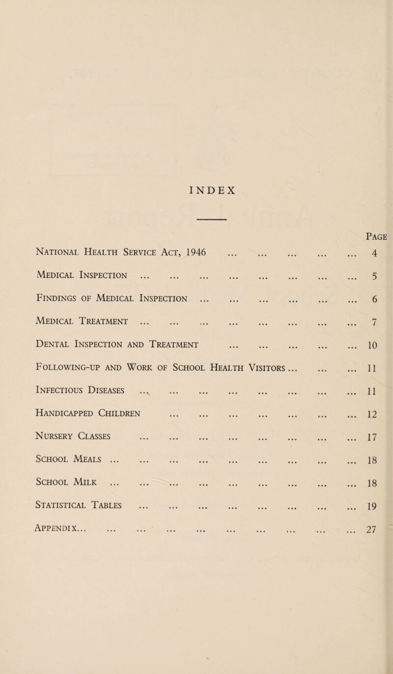 INDEX National Health Service Act, 1946 Medical Inspection . Findings of Medical Inspection . Medical Treatment . Dental Inspection and Treatment . Following-up and Work of School Health Visitors Infectious Diseases . Handicapped Children . Nursery Classes . School Meals. School Milk . Statistical Tables . Appendix... ... ... Page ... 4 ... 5 ... 6 ... 7 ... 10 ... 11 ... 11 ... 12 ... 17 ... 18 ... 18 ... 19 ... 27