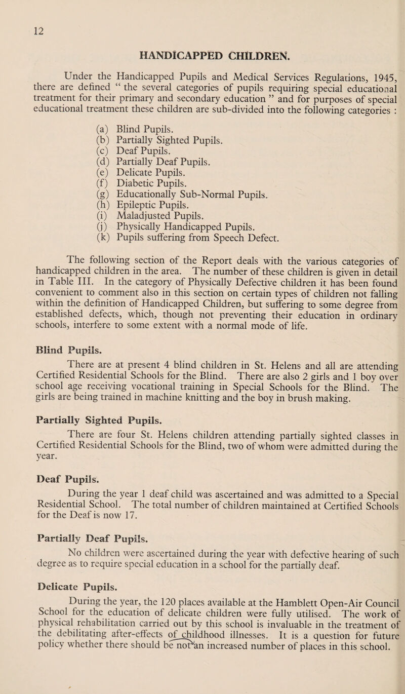 HANDICAPPED CHILDREN. Under the Handicapped Pupils and Medical Services Regulations, 1945, there are defined “ the several categories of pupils requiring special educational treatment for their primary and secondary education ” and for purposes of special educational treatment these children are sub-divided into the following categories : (a) Blind Pupils. (b) Partially Sighted Pupils. (c) Deaf Pupils. (d) Partially Deaf Pupils. (e) Delicate Pupils. (f) Diabetic Pupils. (g) Educationally Sub-Normal Pupils. (h) Epileptic Pupils. (i) Maladjusted Pupils. (j) Physically Handicapped Pupils. (k) Pupils suffering from Speech Defect. The following section of the Report deals with the various categories of handicapped children in the area. The number of these children is given in detail in Table HI. In the category of Physically Defective children it has been found convenient to comment also in this section on certain types of children not falling within the definition of Handicapped Children, but suffering to some degree from established defects, which, though not preventing their education in ordinary schools, interfere to some extent with a normal mode of life. Blind Pupils. There are at present 4 blind children in St. Helens and all are attending Certified Residential Schools for the Blind. There are also 2 girls and 1 boy over school age receiving vocational training in Special Schools for the Blind. The girls are being trained in machine knitting and the boy in brush making. Partially Sighted Pupils. There are four St. Helens children attending partially sighted classes in Certified Residential Schools for the Blind, two of whom were admitted during the year. Deaf Pupils. During the year 1 deaf child was ascertained and was admitted to a Special Residential School. The total number of children maintained at Certified Schools for the Deaf is now 17. Partially Deaf Pupils. No children were ascertained during the year with defective hearing of such degree as to require special education in a school for the partially deaf. Delicate Pupils. During the year, the 120 places available at the Hamblett Open-Air Council School for the education of delicate children were fully utilised. The work of physical rehabilitation carried out by this school is invaluable in the treatment of the debilitating after-effects ofjchildhood illnesses. It is a question for future policy whether there should bellman increased number of places in this school.