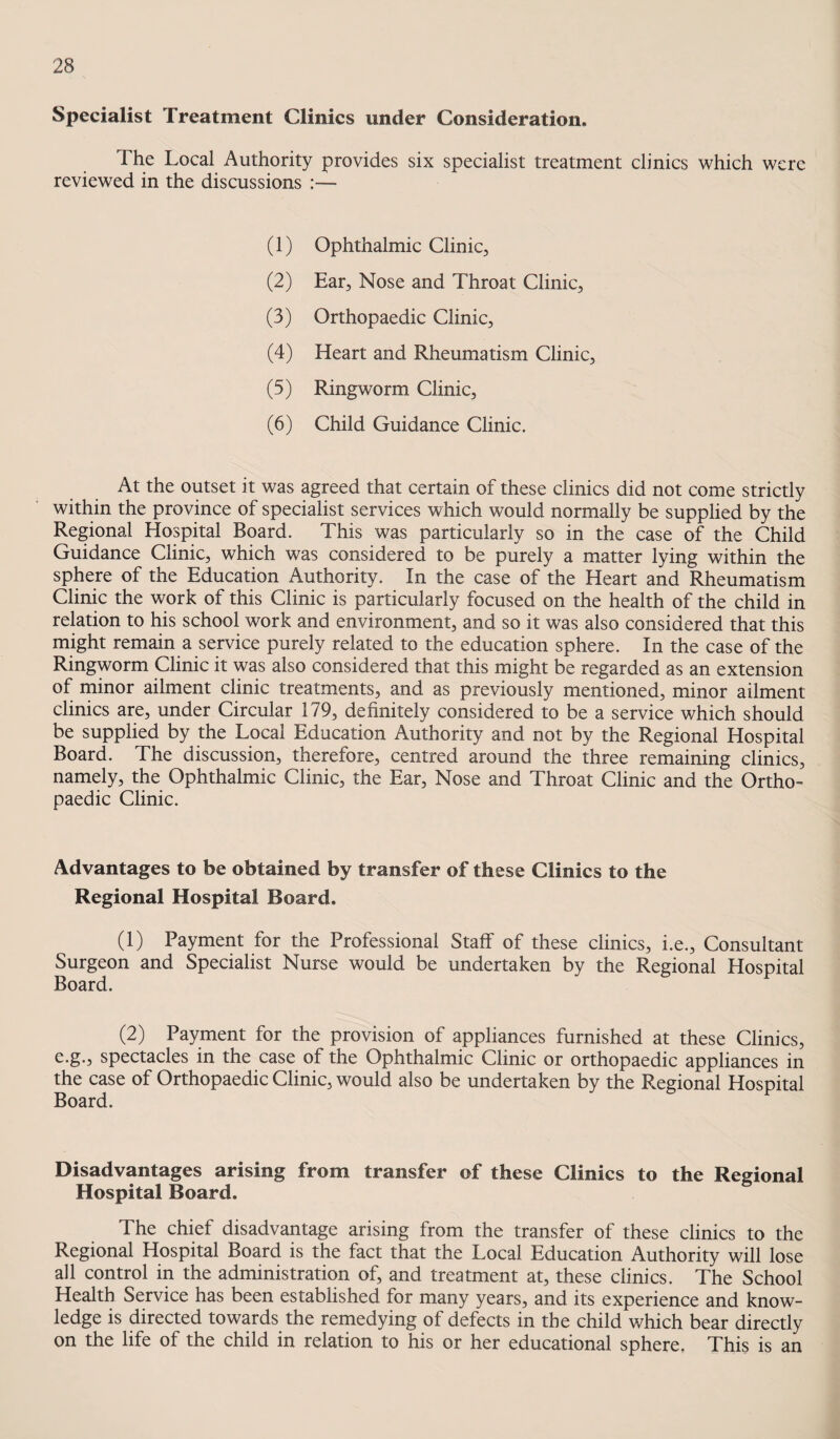 Specialist Treatment Clinics under Consideration. The Local Authority provides six specialist treatment clinics which were reviewed in the discussions :— (1) Ophthalmic Clinic, (2) Ear, Nose and Throat Clinic, (3) Orthopaedic Clinic, (4) Heart and Rheumatism Clinic, (5) Ringworm Clinic, (6) Child Guidance Clinic. At the outset it was agreed that certain of these clinics did not come strictly within the province of specialist services which would normally be supplied by the Regional Hospital Board. This was particularly so in the case of the Child Guidance Clinic, which was considered to be purely a matter lying within the sphere of the Education Authority. In the case of the Heart and Rheumatism Clinic the work of this Clinic is particularly focused on the health of the child in relation to his school work and environment, and so it was also considered that this might remain a service purely related to the education sphere. In the case of the Ringworm Clinic it was also considered that this might be regarded as an extension of minor ailment clinic treatments, and as previously mentioned, minor ailment clinics are, under Circular 179, definitely considered to be a service which should be supplied by the Local Education Authority and not by the Regional Hospital Board. The discussion, therefore, centred around the three remaining clinics, namely, the Ophthalmic Clinic, the Ear, Nose and Throat Clinic and the Ortho¬ paedic Clinic. Advantages to be obtained by transfer of these Clinics to the Regional Hospital Board. (1) Payment for the Professional Stalf of these clinics, i.e.. Consultant Surgeon and Specialist Nurse would be undertaken by the Regional Hospital Board. (2) Payment for the provision of appliances furnished at these Clinics, e.g., spectacles in the case of the Ophthalmic Clinic or orthopaedic appliances in the case of Orthopaedic Clinic, would also be undertaken by the Regional Hospital Board. Disadvantages arising from transfer of these Clinics to the Regional Hospital Board. The chief disadvantage arising from the transfer of these clinics to the Regional Hospital Board is the fact that the Local Education Authority will lose all control in the administration of, and treatment at, these clinics. The School Health Service has been established for many years, and its experience and know¬ ledge is directed towards the remedying of defects in the child which bear directly on the life of the child in relation to his or her educational sphere, This is an