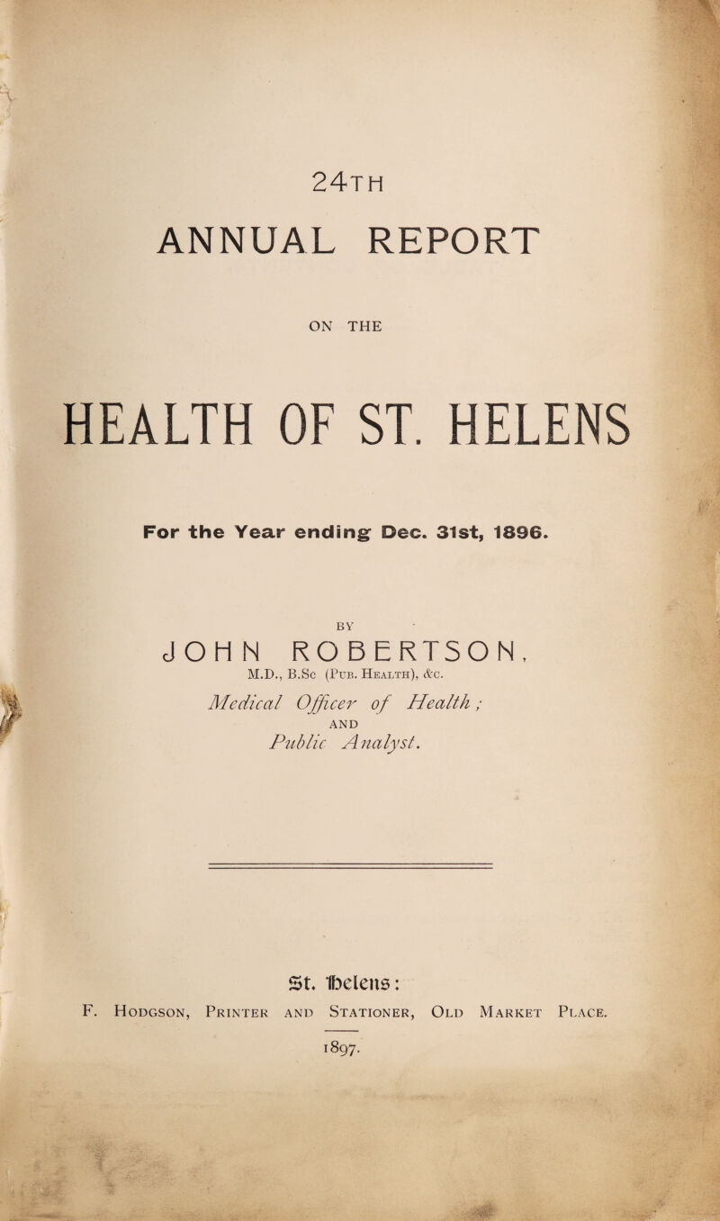 24th ANNUAL REPORT ON THE HEALTH OF ST. HELENS For the Year ending Dec. 31st, 1896. BY JOHN ROBERTSON, M.D., B.Sc (Pub. Health), &c. Medical Officer of Health; AND Public A na lyst. St Ibelens: F. Hodgson, Printer and Stationer, Old Market Place.