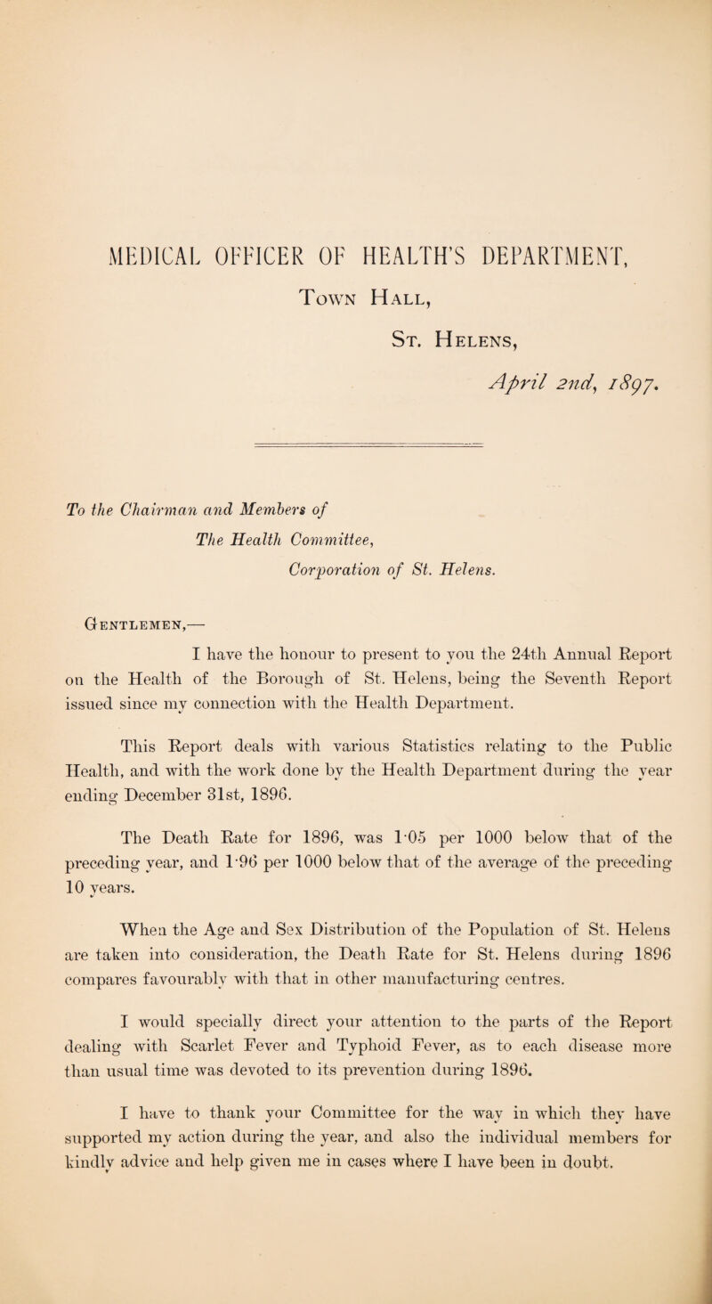 MEDICAL OFFICER OF HEALTH’S DEPARTMENT, Tow rN H ALL, St. H ELENS, April 2nd, 1897. To the Chairman and Members of The Health Committee, Corporation of St. Helens. Gentlemen,— I have the honour to present to you the 24th Annual Report on the Health of the Borough of St. Helens, being the Seventh Report issued since my connection with the Health Department. This Report deals with various Statistics relating to the Public Health, and with the work done bv the Health Department during the year ending December 31st, 1896. The Death Rate for 1896, was 105 per 1000 below that of the preceding year, and P96 per 1000 below that of the average of the preceding 10 years. When the Age and Sex Distribution of the Population of St. Helens are taken into consideration, the Death Rate for St. Helens during 1896 compares favourably with that in other manufacturing centres. I would specially direct your attention to the parts of the Report dealing with Scarlet Fever and Typhoid Fever, as to each disease more than usual time was devoted to its prevention during 1896. I have to thank your Committee for the way in which they have supported my action during the year, and also the individual members for kindly advice and help given me in cases where I have been in doubt.