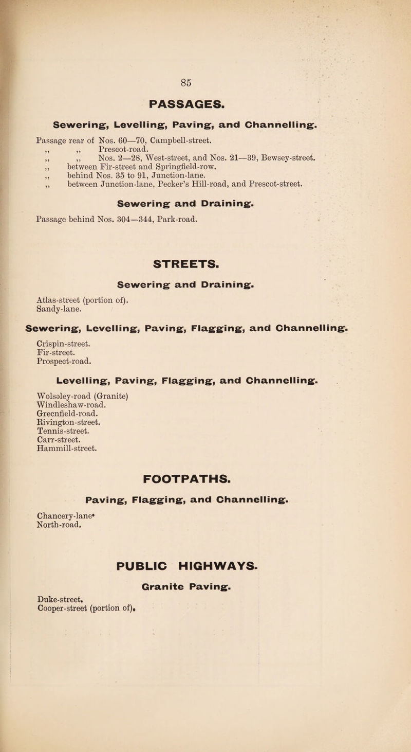 PASSAGES. Sewering, Levelling, Paving, and Channelling. Passage rear of Nos. 60—70, Campbell-street. ,, ,, Prescot-road. ,, ,, Nos. 2—28, West-street, and Nos. 21—39, Bewsey-street. ,, between Fir-street and Springfield-row. ,, behind Nos. 85 to 91, Junction-lane. ,, between Junction-lane, Pecker’s Hill-road, and Prescot-street. Sewering and Draining. Passage behind Nos. 304—344, Park-road. Sewering and Draining. Atlas-street (portion of). Sandy-lane. Sewering, Levelling, Paving, Flagging, and Channelling. Crispin-street. Fir-street. Prospect-road. Levelling, Paving, Flagging, and Channelling. Wolsoley-road (Granite) Windleshaw-road. Grecnfield-road. Ki vington - street. Tennis-street. Carr-street. Hammill-street. FOOTPATHS. Paving, Flagging, and Channelling. Chancery-lane* North-road. PUBLIC HIGHWAYS. Duke-street. Cooper-street (portion of)» Granite Paving.