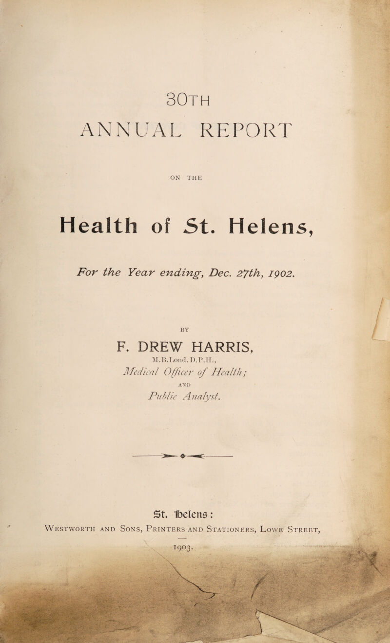30th ANNUAL REPORT ON THE Health of St. Helens, For the Year ending, Dec. 2fthy 1902. F. DREW HARRIS, M.B.Lond. D.P.IL, Medical Officer of Health; AX D Public Analyst. St. Ibelens: