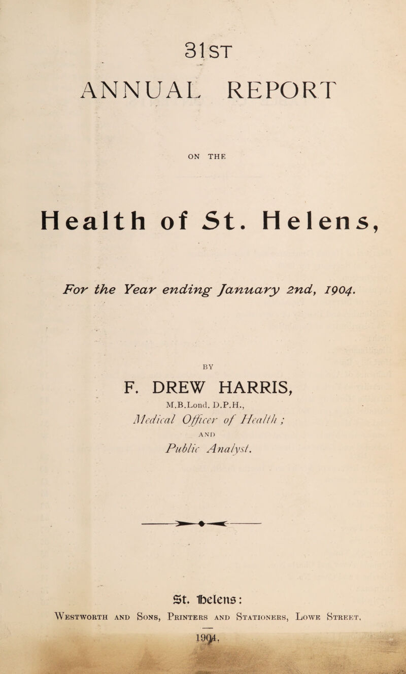 31st ANNUAL REPORT ON THE * * Health of St. Helens For the Year ending January 2nd, 1904. BY F. DREW HARRIS, M.B.Lond. D.P.H., Medical Officer of Health ; AND Public Analyst. St. Ibelens: Westworth and Sons, Printers and Stationers, Lowe Street, 19QL