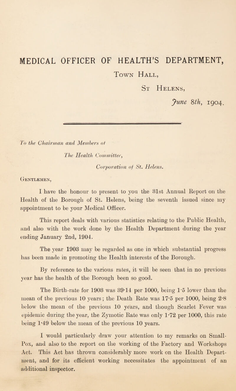 MEDICAL OFFICER OF HEALTH’S DEPARTMENT, Town Hall, St Helens, June 8th, 1904. To the Chairman and Members of The Health Committee, Corporation of St. Helens. Gentlemen, I have the honour to present to you the 81st Annual Report on the Health of the Borough of St. Helens, being the seventh issued since my appointment to be your Medical Officer. This report deals with various statistics relating to the Public Health, and also with the work done by the Health Department during the year ending January 2nd, 1904. The year 1903 may be regarded as one in which substantial progress has been made in promoting the Health interests of the Borough. By reference to the various rates, it will be seen that in no previous year has the health of the Borough been so good. The Birth-rate for 1903 was 39*14 per 1000, being 1*5 lower than the mean of the previous 10 years; the Death Rate was 17*5 per 1000, being 2-8 below the mean of the previous 10 years, and though Scarlet Fever was epidemic during the year, the Zymotic Rate was only 1*72 per 1000, this rate being 1*49 below the mean of the previous 10 years. I would particularly draw your attention to my remarks on Small - Pox, and also to the report on the working of the Factory and Workshops Act. This Act has thrown considerably more work on the Health Depart¬ ment, and for its efficient working necessitates the appointment of an additional inspector.