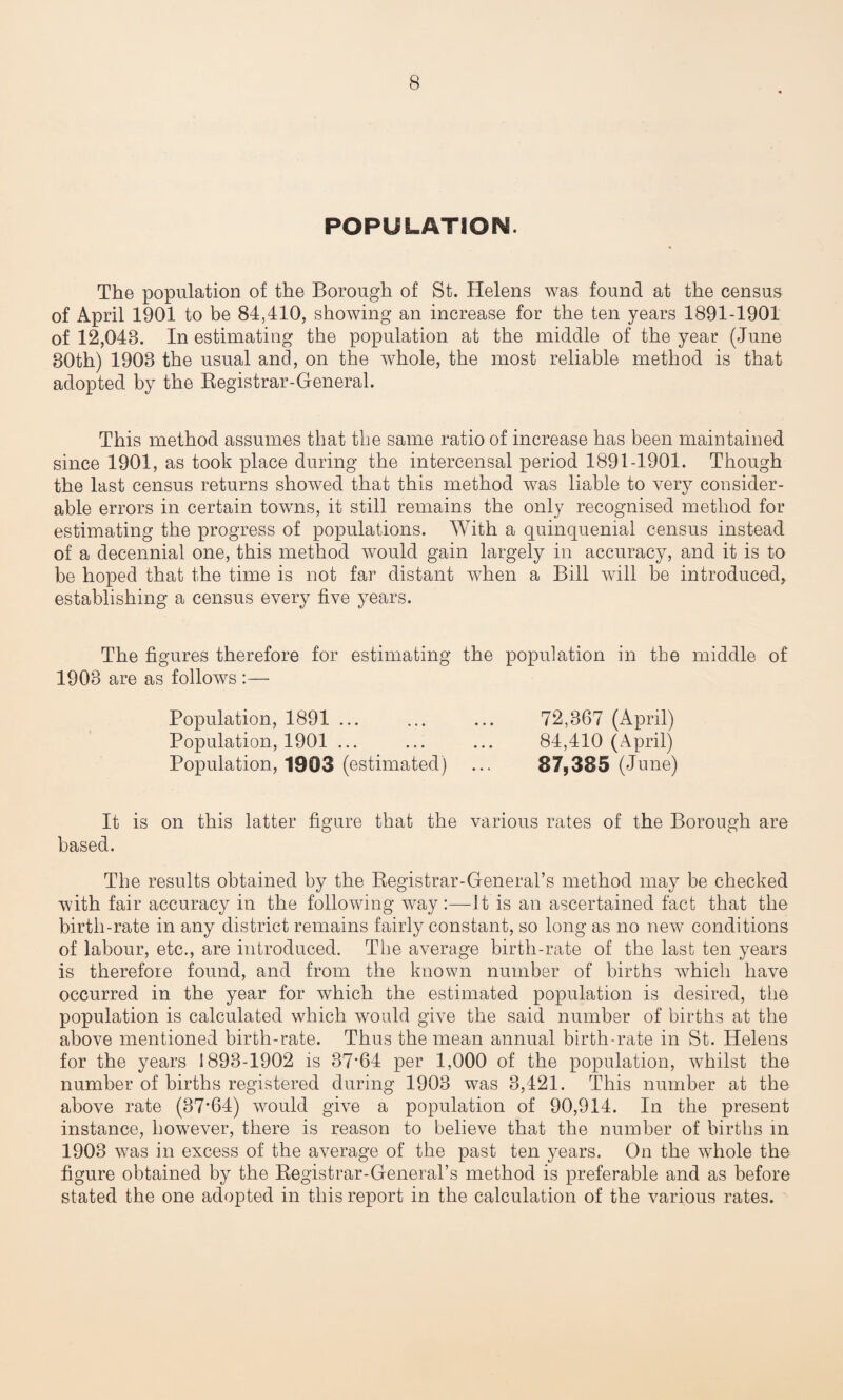 POPULATION. The population of the Borough of St. Helens was found at the census of April 1901 to be 84,410, showing an increase for the ten years 1891-1901 of 12,043. In estimating the population at the middle of the year (June 30th) 1903 the usual and, on the whole, the most reliable method is that adopted by the Registrar-General. This method assumes that the same ratio of increase has been maintained since 1901, as took place during the intercensal period 1891-1901. Though the last census returns shoived that this method was liable to very consider¬ able errors in certain towns, it still remains the only recognised method for estimating the progress of populations. With a quinquenial census instead of a decennial one, this method would gain largely in accuracy, and it is to be hoped that the time is not far distant when a Bill will be introduced, establishing a census every five years. The figures therefore for estimating the population in the middle of 1903 are as follows Population, 1891 ... Population, 1901 ... Population, 1903 (estimated) 72,367 (April) 84,410 (April) 87,385 (June) It is on this latter figure that the various rates of the Borough are based. The results obtained by the Registrar-General’s method may be checked with fair accuracy in the following way :—It is an ascertained fact that the birth-rate in any district remains fairly constant, so long as no new conditions of labour, etc., are introduced. The average birth-rate of the last ten years is therefore found, and from the known number of births which have occurred in the year for which the estimated population is desired, the population is calculated which would give the said number of births at the above mentioned birth-rate. Thus the mean annual birth-rate in St. Helens for the years 1893-1902 is 37*64 per 1,000 of the population, vThilst the number of births registered during 1903 was 3,421. This number at the above rate (37*64) would give a population of 90,914. In the present instance, however, there is reason to believe that the number of births in 1903 was in excess of the average of the past ten years. On the whole the figure obtained by the Registrar-General’s method is preferable and as before stated the one adopted in this report in the calculation of the various rates.