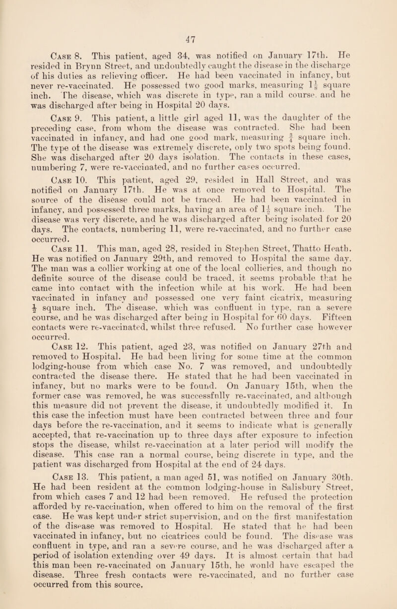 Case 8. This patient, aged 34, was notified on January 17th. lie resided in Brynn Street, and undoubtedly caught the disease in the discharge of his duties as relieving officer. He had been vaccinated in infancy, but never re-vaccinated. He possessed two good marks, measuring 1| square inch. The disease, which was discrete in type, ran a mild course, and he was discharged after being in Hospital 20 days. Case 9. This patient, a little girl aged 11, was the daughter of the preceding case, from whom the disease was contracted. She had been vaccinated in infancy, and had one good mark, measuring f square inch. The type of the disease was extremely discrete, only two spots being found. She was discharged after 20 days isolation. The contacts in these cases, numbering 7, were re-vaccinated, and no further cases occurred. Case 10. This patient, aged 29, resided in Hall Street, and was notified on January 17th. He was at once removed to Hospital. The source of the disease could not be traced. He had been vaccinated in infancy, and possessed three marks, having an area of 14 square inch. The disease was very discrete, and he was discharged after being isolated for 20 days. The contacts, numbering 11, were re-vaccinated, and no further case occurred. Case 11. This man, aged 28, resided in Stephen Street, Thatto Heath. He was notified on January 29th, and removed to Hospital the same day. The man was a collier working at one of the local collieries, and though no definite source of the disease could be traced, it seems probable that he came into contact with the infection while at his work. He had been vaccinated in infancy and possessed one very faint cicatrix, measuring \ square inch. The disease, which was confluent in type, ran a severe course, and he was discharged after being in Hospital for fiO days. Fifteen contacts were re-vaccinated, whilst three refused. No further case however occurred. Case 12. This patient, aged 23, was notified on January 27th and removed to Hospital. He had been living for some time at the common lodging-house from which case No. 7 was removed, and undoubtedly contracted the disease there. He stated that he had been vaccinated in infancy, but no marks were to be found. On January 15th, when the former case was removed, he was successfnlly re-vaccinated, and although this measure did not prevent the disease, it undoubtedly modified it. In this case the infection must have been contracted between three and four days before the re-vaccination, and it seems to indicate what is generally accepted, that re-vaccination up to three days after exposure to infection stops the disease, whilst re-vaccination at a later period will modify the disease. This case ran a normal course, being discrete in type, and the patient was discharged from Hospital at the end of 24 days. Case 13. This patient, a man aged 51, was notified on January 30th. He had been resident at the common lodging-house in Salisbury Street, from which cases 7 and 12 had been removed. He refused the protection afforded by re-vaccination, when offered to him on the removal of the first case. He was kept under strict supervision, and on the first manifestation of the disease was removed to Hospital. He stated that he had been vaccinated in infancy, but no cicatrices could be found. The disease was confluent in type, and ran a severe course, and he was discharged after a period of isolation extending over 49 days. It is almost certain that had this man been re-vaccinated on January 15th, he would have escaped the disease. Three fresh contacts were re-vaccinated, and no further case occurred from this source,