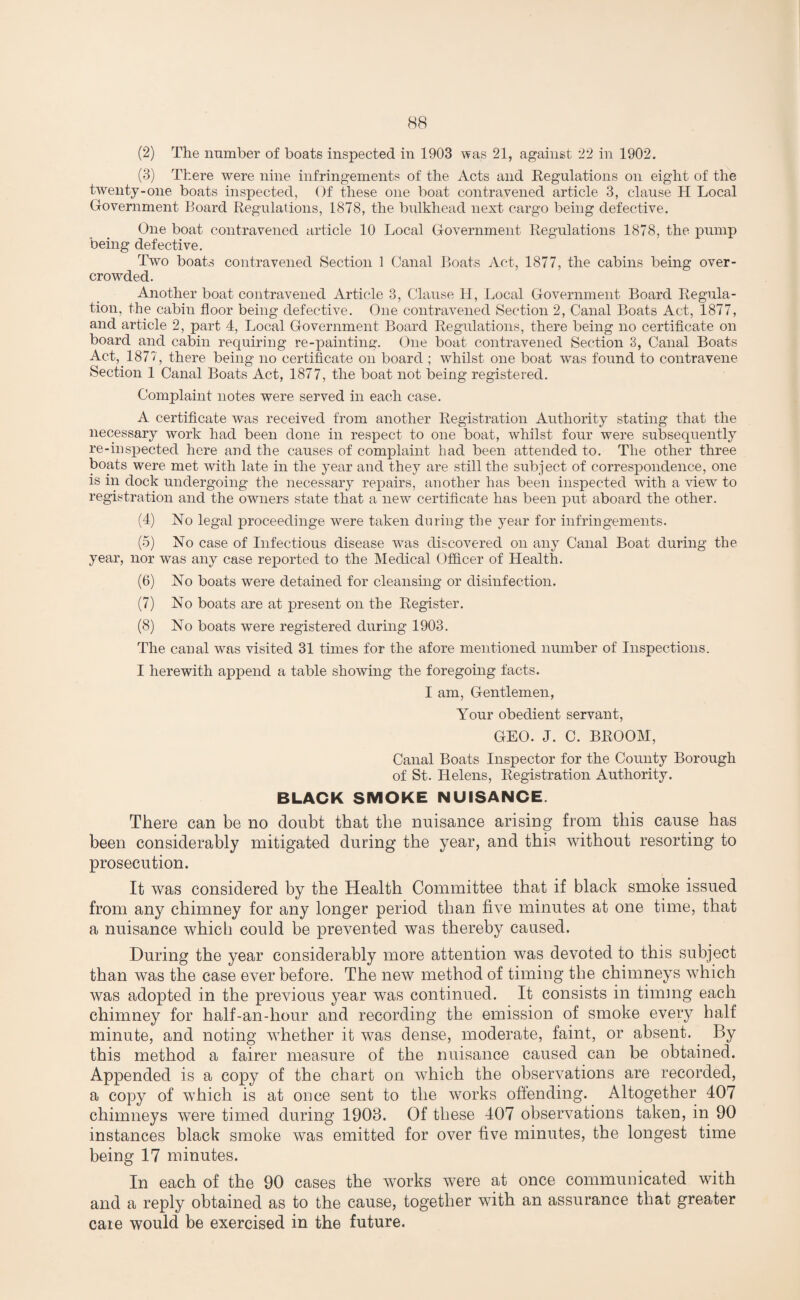 (2) The number of boats inspected in 1903 was 21, against 22 in 1902. (3) There were nine infringements of the Acts and Regulations on eight of the twenty-one boats inspected, Of these one boat contravened article 3, clause H Local Government Board Regulations, 1878, the bulkhead next cargo being defective. One boat contravened article 10 Local Government Regulations 1878, the pump being defective. Two boats contravened Section 1 Canal Boats Act, 1877, the cabins being over¬ crowded. Another boat contravened Article 3, Clause H, Local Government Board Regula¬ tion, the cabin floor being defective. One contravened Section 2, Canal Boats Act, 1877, and article 2, part 4, Local Government Board Regulations, there being no certificate on board and cabin requiring re-painting. One boat contravened Section 3, Canal Boats Act, 1877, there being no certificate on board ; whilst one boat was found to contravene Section 1 Canal Boats Act, 1877, the boat not being registered. Complaint notes were served in each case. A certificate was received from another Registration Authority stating that the necessary work had been done in respect to one boat, whilst four were subsequently re-inspected here and the causes of complaint had been attended to. The other three boats were met with late in the year and they are still the subject of correspondence, one is in dock undergoing the necessary repairs, another has been inspected with a view to registration and the owners state that a new certificate has been put aboard the other. (4) No legal proceedinge were taken during the year for infringements. (5) No case of Infectious disease was discovered on any Canal Boat during the year, nor was any case reported to the Medical Officer of Health. (6) No boats were detained for cleansing or disinfection. (7) No boats are at present on the Register. (8) No boats were registered during 1903. The canal was visited 31 times for the afore mentioned number of Inspections. I herewith append a table showing the foregoing facts. I am, Gentlemen, Your obedient servant, GEO. J. C. BROOM, Canal Boats Inspector for the County Borough of St. Helens, Registration Authority. BLACK SMOKE NUISANCE. There can be no doubt that the nuisance arising from this cause has been considerably mitigated during the year, and this without resorting to prosecution. It was considered by the Health Committee that if black smoke issued from any chimney for any longer period than five minutes at one time, that a nuisance which could be prevented was thereby caused. During the year considerably more attention was devoted to this subject than was the case ever before. The new method of timing the chimneys which was adopted in the previous year was continued. It consists in timing each chimney for half-an-hour and recording the emission of smoke every half minute, and noting whether it was dense, moderate, faint, or absent. By this method a fairer measure of the nuisance caused can be obtained. Appended is a copy of the chart on which the observations are recorded, a copy of which is at once sent to the works offending. Altogether 407 chimneys were timed during 1903. Of these 407 observations taken, in 90 instances black smoke was emitted for over five minutes, the longest time being 17 minutes. In each of the 90 cases the works were at once communicated with and a reply obtained as to the cause, together with an assurance that greater care would be exercised in the future.