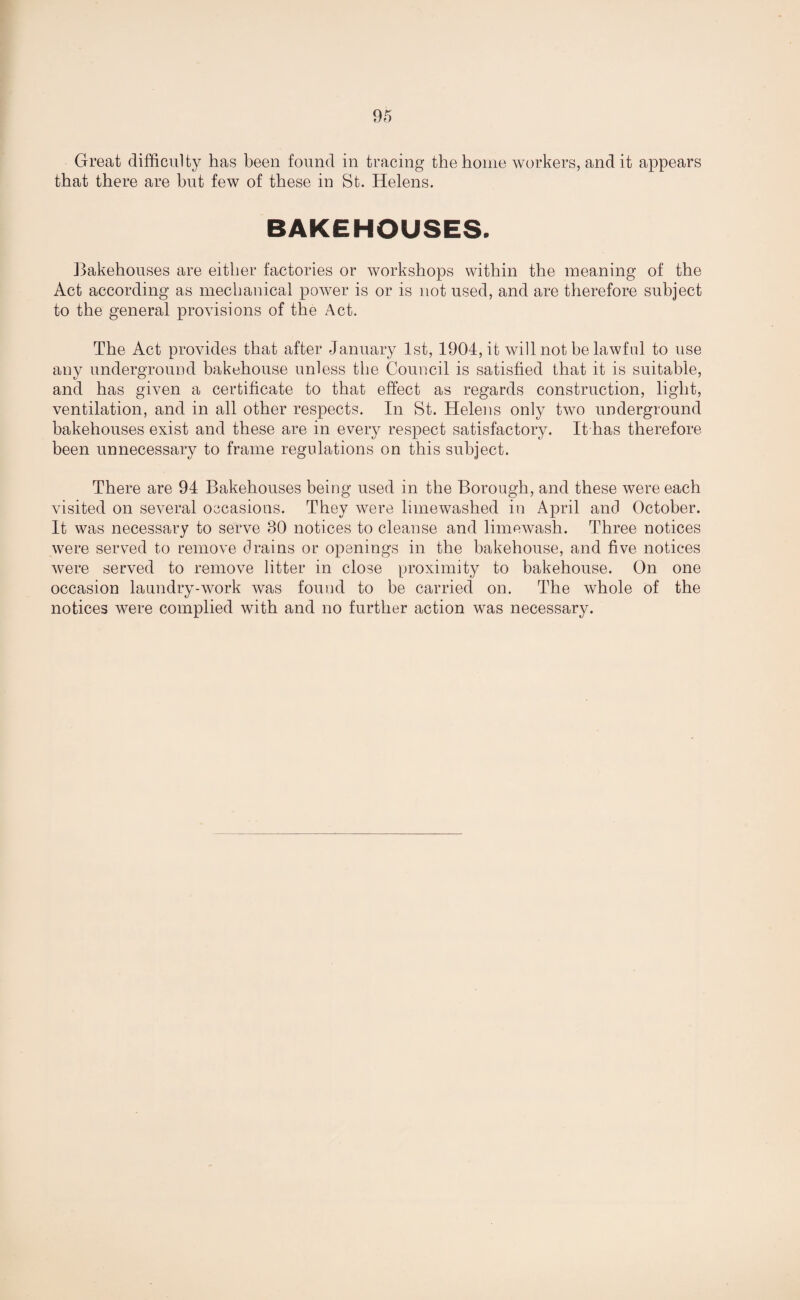 Great difficulty has been found in tracing the home workers, and it appears that there are but few of these in St. Helens. BAKEHOUSES. Bakehouses are either factories or workshops within the meaning of the Act according as mechanical power is or is not used, and are therefore subject to the general provisions of the Act. The Act provides that after January 1st, 1904, it will not be lawful to use any underground bakehouse unless the Council is satisfied that it is suitable, and has given a certificate to that effect as regards construction, light, ventilation, and in all other respects. In St. Helens only two underground bakehouses exist and these are in every respect satisfactory. It has therefore been unnecessary to frame regulations on this subject. There are 94 Bakehouses being used in the Borough, and these were each visited on several occasions. They were limewashed in April and October. It was necessary to serve 30 notices to cleanse and limewash. Three notices were served to remove drains or openings in the bakehouse, and five notices were served to remove litter in close proximity to bakehouse. On one occasion laundry-work was found to be carried on. The whole of the notices were complied with and no further action was necessary.