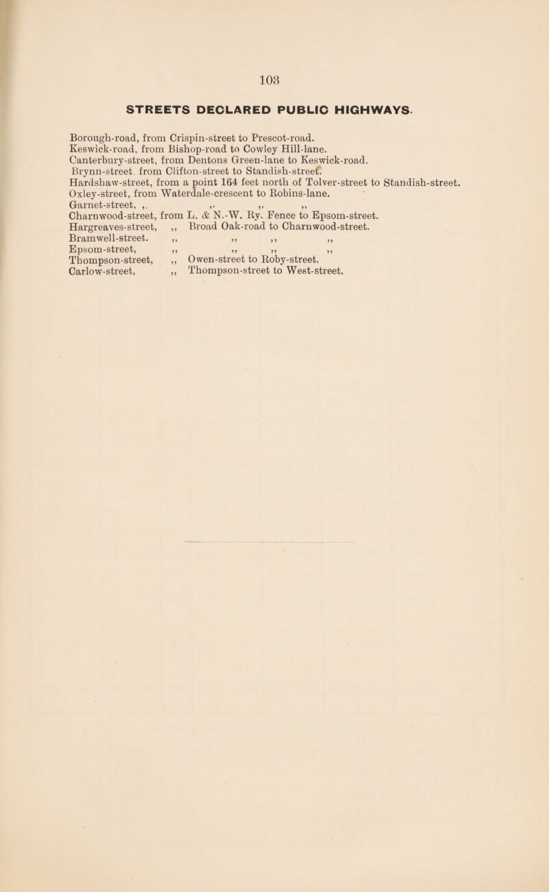 STREETS DECLARED PUBLIC HIGHWAYS. Borougli-road, from Crispin-street to Prescot-road. Keswick-road, from Bishop-road to Cowley Hill-lane. Canterbury-street, from Dentons Green-lane to Keswick-road. Brynn-street, from Clifton-street to Standish-street. Hardsbaw-street, from a point 164 feet north of Tolver-street to Standish-street. Oxley-street, from Waterdale-crescent to Robins-lane. Garnet-street, ,, ,, ,, Charnwood-street, from L. & N.-W. Ry. Fence to Epsom-street. Hargreaves-street, ,, Broad Oak-road to Charn wood-street. Bramwell-street. ,, ,, ,, ,, Epsom-street, ,, ,, ,, ,, Thompson-street, ,, Owen-street to Roby-street. Carlow-street, ,, Thompson-street to West-street.