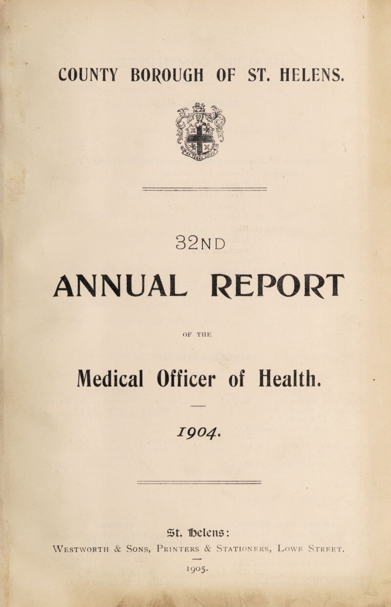 COUNTY BOROUGH OF ST. HELENS. 32nd ANNUAL REPORT OF THE Medical Officer of Health. 1904. St. Iljelens: Westworth & Sons, Printers & Stationers, Lowe Street. 1905.