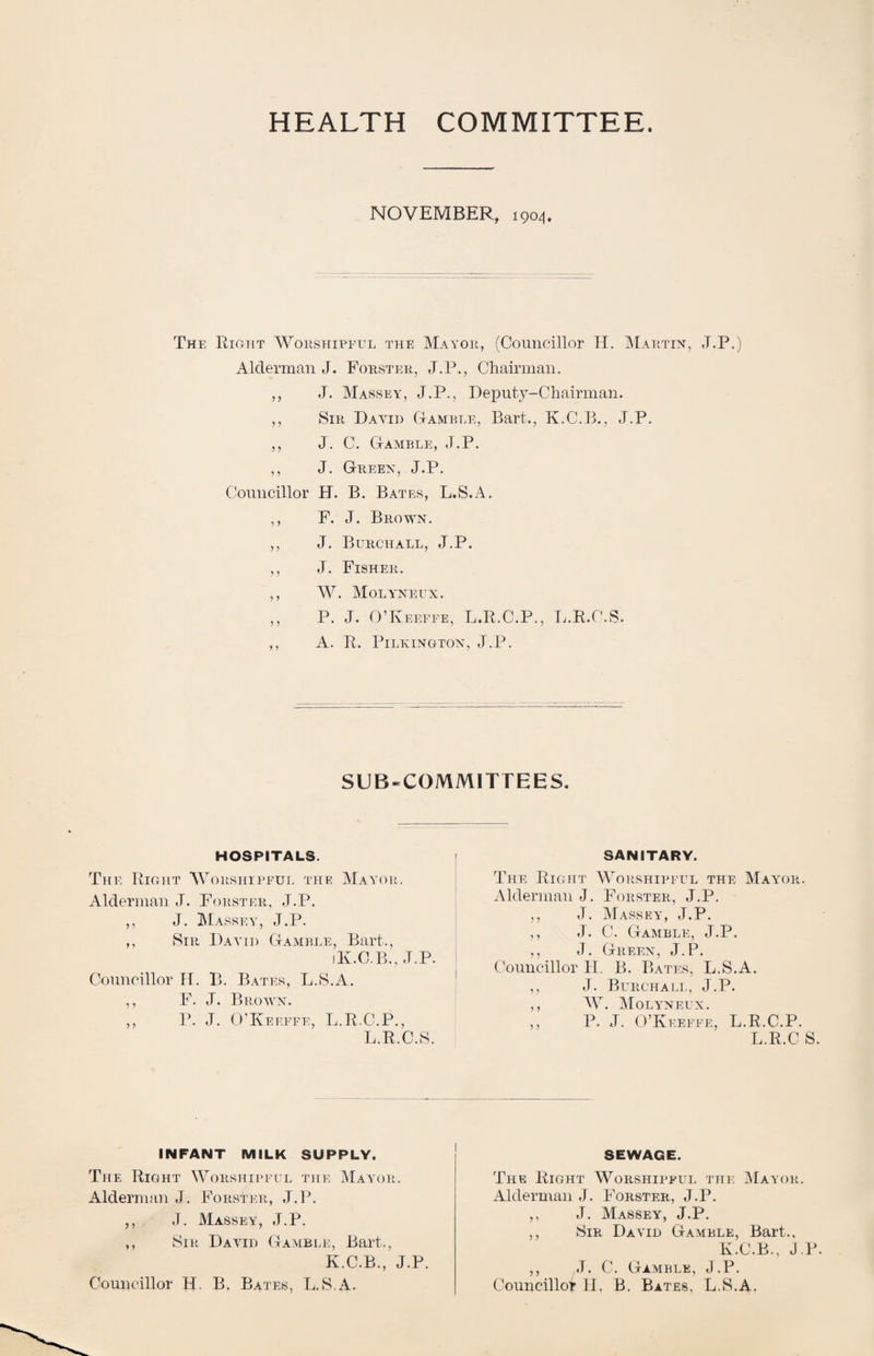 HEALTH COMMITTEE. NOVEMBER, 1904. The Right Wohshipeul the Mayoh, (Councillor H. IMahtix, J.P.) Alderman J. Forster, J.P., Cliairman. ,, J. Massey, J.P., Deputy-Chairman. ,, Sir Dayid Gamble, Bart., K.C.B., J.P. ,, J. C. Gamble, J.P. ,, J. Greex, J.P. Councillor H. B. Bates, L.S.A. ,, F. J. Brown. ,, J. Burch all, J.P. ,, J. Fisher. ,, AV. Molyneux . ,, P. J. O’Keefee, L.R.C.P., L.R.C.S. ,, A. R. Pilkington, J.P. SUB-COMMITTEES. HOSPITALS. The Right Worshipful the Mayor. Alderman J. Forster, J.P. ,, J. Massey, J.P. ,, Sir Dayih Gamble, Bart., iK.C.B., J.P. Conncillor H. B. Bates, L.S.A. ,, F. J. Brown. ,, P. J. O’Keeffe, L.R.C.P., L.R.C.S. SANITARY. The Right Worshipful the May-or. Alderman J. Forster, J.P. ,, J. Massey, J.P. ,, J. C. Gamble, J.P. ,, J. Green, J.P. Councillor H. B. Bates, L.S.A. ,, J. Burchali., J.P. ,, AV. AIoly’neux. ,, P. J. O’Kfefee, L.R.C.P. L.R.C S. INFANT MILK SUPPLY. The Right \A^orshipeul the AIayor. Alderman J. Forster, J.P. ,, J. Massey', J.P. ,, Sir David Gayible, Bart., K.C.B., J.P. SEWAGE. The Right Worshipful the AIayor. Alderman J. Forster, J.P. ,, J. Massey, J.P. ,, Sir David Gamble, Bart., K.C.B., J.P. ,, J. C. Gamble, J.P.