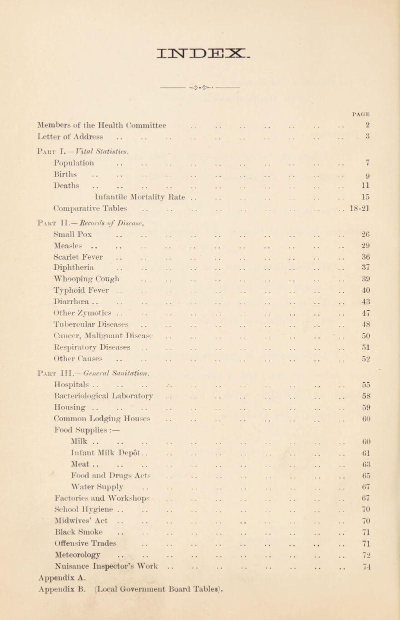 insriDEix:. --o-o- PAGE ^Members of the Health Committee . . . . . . . . . . . . . . 2 T.etter of Address .. . . . . . . . . . . . . . . . . . . 3 Part I. - Vital Statistics. Population .. . . . . . . . . . . . . . . . . . . 7 Birtlis .. .. , . . . . . . . . . . . . . y Heaths .. .. .. .. .. .. . . . . . . . . . . 11 Infantile ’Mortality Rate . . . . . . . . . . . . . . 15 Comparative Tables .. .. .. .. .. .. .. ..18-21 Part TI. — Hecocds of T)iseasr. Small Pox . 2G Measles. 29 Scarlet Fever .. . . . . . . . . . . .. . . .. 36 Diphthe)’ia .. .. . . . . . . .... .. .. , . 37 Whooping Cough , . , . . . . . . . . . . . . . . . 39 Typhoid Fever . . . . , . . . . . . . . . . . .. 40 Diarrhoea ., . . . . . , . . . . . . . . .. .. 43 ()ther Zymotics . . . . . . . . . . .. .. .. .. 47 4'nbercnlar Diseases . . , . . . . . . . . . . . . . . . 48 Cancer, ^lalignant Disease . . . . . . . . . . ' . . . . . . 50 Respiratory Diseases . . . . . . . . . . . . . . . . . . 51 ()ther Causes .. . . . . . . . . . . . . . . .. . . 52 DvRor III.— Genera] Sanitation. Hospitals . . . . . . .'. . . . . . . . . . .. . . 55 Bacteriological Laboratory . . . . . . . . . . . . . . . . 58 Housing . . . . . . . . . . . . .. . . . . . . . . 59 Common Lodging Houses . . . . . . .. . . . . . . , . 60 Food Supplies : — IMilk. ()0 Infant iMilk Depot. . . . . . .. . . . . . . 61 Meat .. .. . . . . . . . . . . , . . . .. . . 63 Food and Drugs Acts . . . . . . . . . . . . .. 65 Water Sup})ly . . . . . . . . . . . . . . . . 67 Factories and Works! lOps . . . . . . .. . . . . 67 School Hygiene .. . . .. . . . . . . . . . . . . . . 70 IMidwives’ Act . . .. .. . . .. . . . . . . . . 70 Black Smoke .. . . . . . . .. . . .. .. .. 71 ()ffensive Trades .. .. .. .. .. .. .. .. .. 71 Meteorology .. .. .. .. .. .. .. .. .. ., 72 Nuisance Inspector’s Work .. .. .. .. .. .. .. .. 74 Appendix A. Appendix B. (Local Government Board Tables).