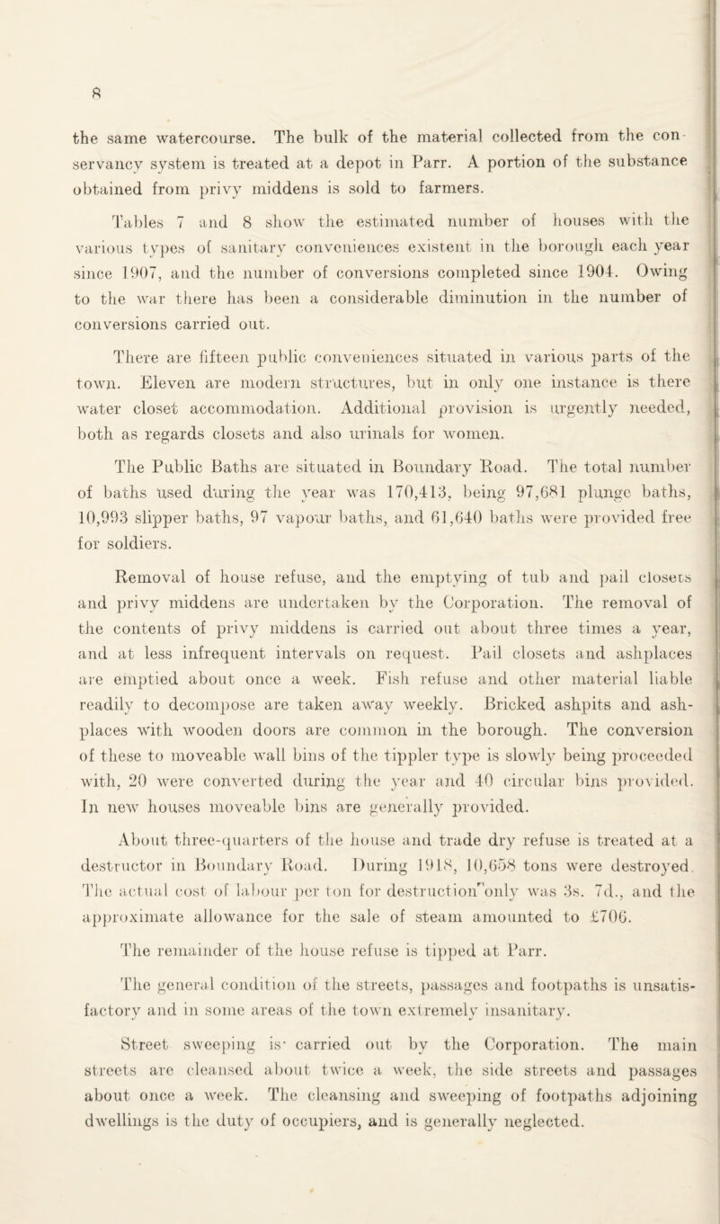 ft the same watercourse. The bulk of the material collected from the con servancy system is treated at a depot in Parr. A portion of the substance obtained from privy middens is sold to farmers. Tables 7 and 8 show the estimated number of houses with the various types of sanitary conveniences existent in the borough each year since 1907, and the number of conversions completed since 1904. Owing to the war there has been a considerable diminution in the number of conversions carried out. There are fifteen public conveniences situated in various parts of the town. Eleven are modern structures, but in only one instance is there water closet accommodation. Additional provision is urgently needed, both as regards closets and also urinals for women. The Public Baths are situated in Boundary Road. The total number of baths used during the year was 170,413, being 97,681 plunge baths, 10,993 slipper baths, 97 vapour baths, and 61,640 baths were provided free for soldiers. Removal of house refuse, and the emptying of tub and pail closers and privy middens are undertaken by the Corporation. The removal of the contents of privy middens is carried out about three times a year, and at less infrequent intervals on request. Pail closets and ashplaces are emptied about once a week. Fish refuse and other material liable readily to decompose are taken away weekly. Bricked ashpits and ash¬ places with wooden doors are common in the borough. The conversion of these to moveable wall bins of the tippler type is slowly being proceeded with, 20 were converted during the year and 40 circular bins provided. In new houses moveable bins are generally provided. About three-quarters of the house and trade dry refuse is treated at a destructor in Boundary Road. During 1918, 10,658 tons were destroyed The actual cost of labour per ton for destructioiFonly was 3s. 7d., and the approximate allowance for the sale of steam amounted to £706. The remainder of the house refuse is tipped at Parr. The general condition of the streets, passages and footpaths is unsatis¬ factory and in some areas of the town extremely insanitary. Street sweeping is' carried out by the Corporation. The main streets arc cleansed about twice a week, the side streets and passages about once a week. The cleansing and sweeping of footpaths adjoining dwellings is the duty of occupiers, and is generally neglected.