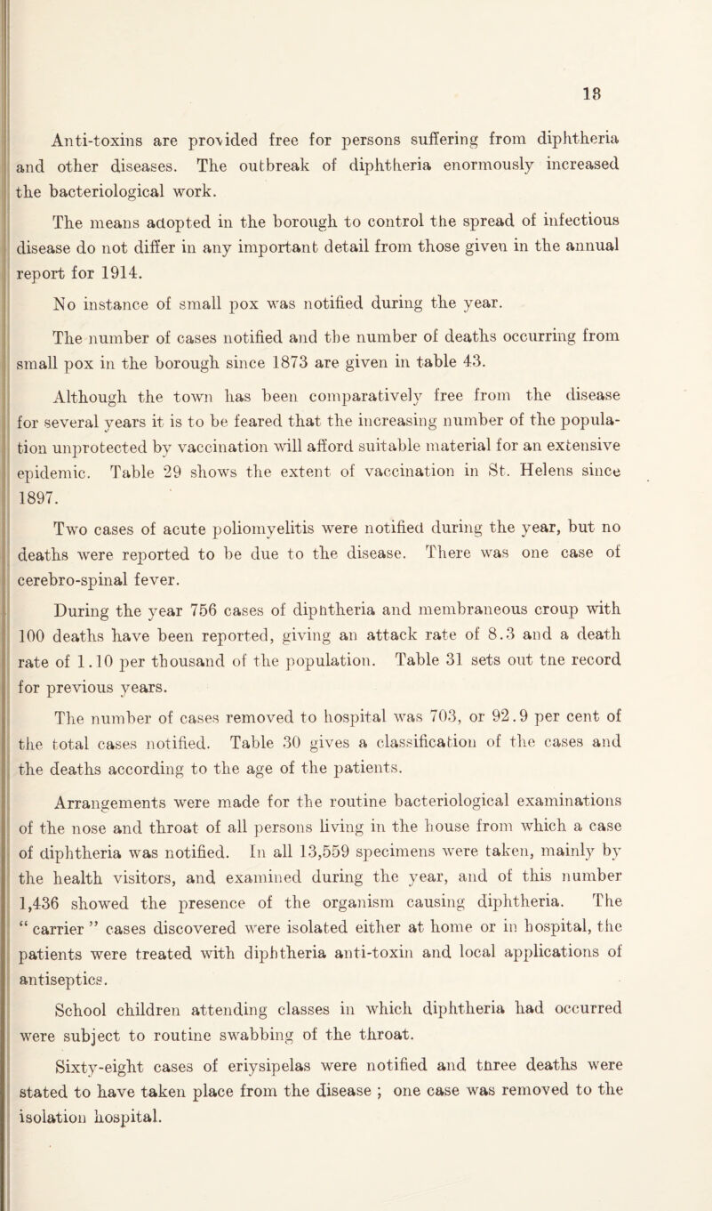 18 Anti-toxins are pro\ided free for persons suffering from diphtheria and other diseases. The outbreak of diphtheria enormously increased the bacteriological work. The means adopted in the borough to control the spread of infectious disease do not differ in any important detail from those given in the annual report for 1914. No instance of small pox was notified during the year. The number of cases notified and the number of deaths occurring from small pox in the borough since 1873 are given in table 43. Although the town has been comparatively free from the disease for several years it is to be feared that the increasing number of the popula¬ tion unprotected by vaccination will afford suitable material for an extensive epidemic. Table 29 shows the extent of vaccination in St. Helens since 1897. Two cases of acute poliomyelitis were notified during the year, but no deaths were reported to be due to the disease. There was one case of cerebro-spinal fever. During the year 756 cases of diphtheria and membraneous croup with 100 deaths have been reported, giving an attack rate of 8.3 and a death rate of 1.10 per thousand of the population. Table 31 sets out tne record for previous years. The number of cases removed to hospital was 703, or 92.9 per cent of the total cases notified. Table 30 gives a classification of the cases and the deaths according to the age of the patients. Arrangements were made for the routine bacteriological examinations of the nose and throat of all persons living in the house from which a case of diphtheria was notified. In all 13,559 specimens were taken, mainly by the health visitors, and examined during the year, and of this number 1,436 showed the presence of the organism causing diphtheria. The “ carrier ” cases discovered were isolated either at home or in hospital, the patients were treated with diphtheria anti-toxin and local applications of antiseptics. School children attending classes in which diphtheria had occurred were subject to routine swabbing of the throat. Sixty-eight cases of eriysipelas were notified and three deaths were stated to have taken place from the disease \ one case was removed to the isolation hospital.