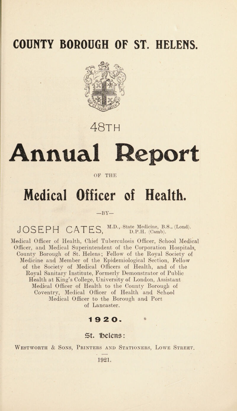 HELENS. COUNTY BOROUGH OF ST. 48th Annual Report OF THE Medical Officer —BY— of Health. JOSEPH CATES, M.D., State Medicine, B.S., (Lond). D.P.H. (Camb). Medical Officer of Health, Chief Tuberculosis Officer, School Medical Officer, and Medical Superintendent of the Corporation Hospitals, County Borough of St. Helens; Fellow of the Royal Society of Medicine and Member of the Epidemiological Section, Fellow of the Society of Medical Officers of Health, and of the Royal Sanitary Institute, Formerly Demonstrator of Public Health at King’s College, University of London, Assistant Medical Officer of Health to the County Borough of Coventry, Medical Officer of Health and School Medical Officer to the Borough and Port of Lancaster. 19 2 0. St. Ibelens: West worth & Sons, Printers and Stationers, Lowe Street, 1921,