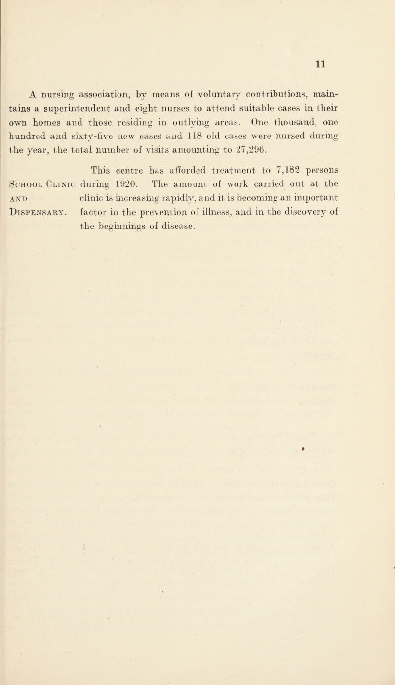 A nursing association, by means of voluntary contributions, main¬ tains a superintendent and eight nurses to attend suitable cases in their own homes and those residing in outlying areas. One thousand, one hundred and sixty-five new cases and 118 old cases were nursed during the year, the total number of visits amounting to 27,296. This centre has afforded treatment to 7,182 persons School Clinic during 1920. The amount of work carried out at the and clinic is increasing rapidly, and it is becoming an important Dispensary. factor in the prevention of illness, and in the discovery of the beginnings of disease.