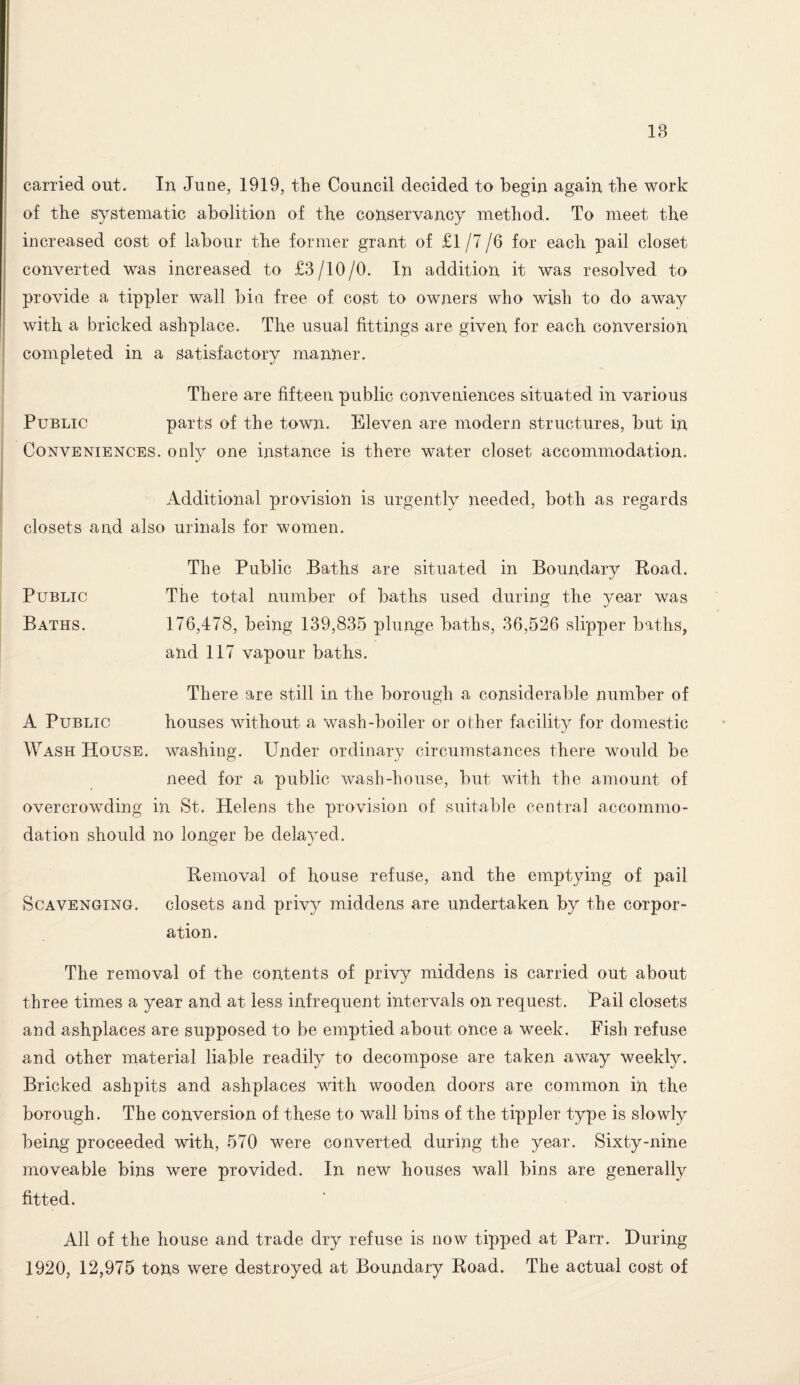 IB carried out. In June, 1919, the Council decided to begin again the work of the systematic abolition of the conservancy method. To meet the increased cost of labour the former grant of £1/7/6 for each pail closet converted was increased to £3/10/0. In addition it was resolved to provide a tippler wall bin free of cost to owners who wish to do away with a bricked ashplace. The usual fittings are given for each conversion completed in a satisfactory manner. There are fifteen public conveniences situated in various Public parts of the town. Eleven are modern structures, but in Conveniences, only one instance is there water closet accommodation. Additional provision is urgently needed, both as regards closets and also urinals for women. The Public Baths are situated in Boundary Road. Public The total number of baths used during the year was Baths. 176,478, being 139,835 plunge baths, 36,526 slipper baths, and 117 vapour baths. There are still in the borough a considerable number of A Public houses without a wash-boiler or other facility for domestic Wash House, washing. Under ordinary circumstances there would be need for a public wash-house, but with the amount of overcrowding in St. Helens the provision of suitable central accommo¬ dation should no longer be delayed. Removal of house refuse, and the emptying of pail Scavenging, closets and privy middens are undertaken by the corpor¬ ation. The removal of the contents of privy middens is carried out about three times a year and at less infrequent intervals on request. Pail closets and ashplaceS are supposed to be emptied about once a week. Fish refuse and other material liable readily to decompose are taken away weekly. Bricked ashpits and ashplaceS with wooden doors are common in the borough. The conversion of these to wall bins of the tippler type is slowly being proceeded with, 570 were converted during the year. Sixty-nine moveable bins were provided. In new houses wall bins are generally fitted. All of the house and trade dry refuse is now tipped at Parr. During 1920, 12,975 tons were destroyed at Boundary Road. The actual cost of