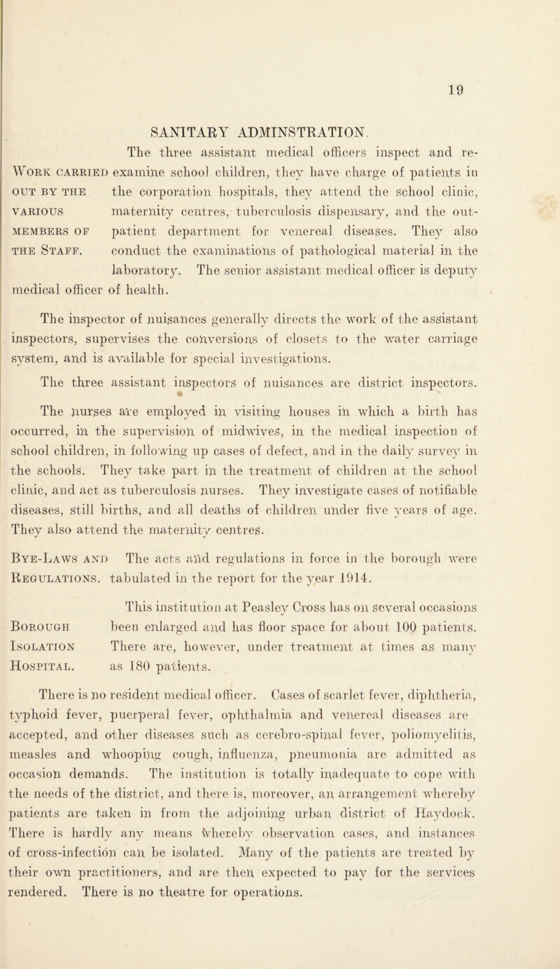 SANITARY ADMINSTRATION. The three assistant medical officers inspect and re- Work carried examine school children, they have charge of patients in out by the the corporation hospitals, they attend the school clinic, various maternity centres,- tuberculosis dispensary, and the out- members of patient department for venereal diseases. They also the Staff. conduct the examinations of pathological material in the laboratory. The senior assistant medical officer is deputy medical officer of health. The inspector of nuisances generally directs the work of the assistant inspectors, supervises the conversions of closets to the water carriage system, and is available for special investigations. The three assistant inspectors of nuisances are district inspectors. The nurses ate employed in visiting houses in which a birth has occurred, in the supervision of midwives, in the medical inspection of school children, in following up cases of defect, and in the daily survey in the schools. They take part in the treatment of children at the school clinic, and act as tuberculosis nurses. They investigate cases of notifiable diseases, still births, and all deaths of children under five years of age. They also attend the maternity centres. Bye-Laws and The acts and regulations in force in the borough were Regulations, tabulated in the report for the year 1914. This institution at Peasley Cross has on several occasions Borough been enlarged and has floor space for about 100 patients. Isolation There are, however, under treatment at times as many Hospital. as 180 patients. There is no resident medical officer. Cases of scarlet fever, diphtheria, typhoid fever, puerperal fever, ophthalmia and venereal diseases are accepted, and other diseases such as cerebro-spinal fever, poliomyelitis, measles and whooping cough, influenza, pneumonia are admitted as occasion demands. The institution is totally inadequate to cope with the needs of the district, and there is, moreover, an arrangement whereby patients are taken in from the adjoining urban district of Hay dock. There is hardly any means whereby observation cases, and instances of cross-infection can be isolated. Many of the patients are treated by their own practitioners, and are then expected to pay for the services rendered. There is no theatre for operations.