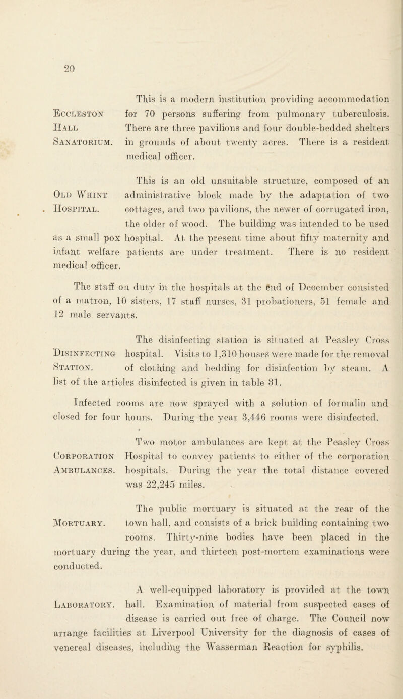 Eccleston Hall Sanatorium. This is a modern institution providing accommodation for 70 persons suffering from pulmonary tuberculosis. There are three pavilions and four double-bedded shelters in grounds of about twenty acres. There is a resident medical officer. This is an old unsuitable structure, composed of an Old Whint administrative block made by the adaptation of two . Hospital. cottages, and two pavilions, the newer of corrugated iron, the older of wood. The building was intended to be used as a small pox hospital. At the present time about fifty maternity and infant welfare patients are under treatment. There is no resident medical officer. The staff on duty in the hospitals at the end of December consisted of a matron, 10 sisters, 17 staff nurses, 31 probationers, 51 female and 12 male servants. The disinfecting station is situated at Peaslev Cross Disinfecting hospital. Visits to 1,310 houses were made for the removal Station. of clothing and bedding for disinfection by steam. A list of the articles disinfected is given in table 81. Infected rooms are now sprayed with a solution of formalin and closed for four hours. During the year 3,446 rooms were disinfected. Two motor ambulances are kept at the Peasley Cross Corporation Hospital to convey patients to either of the corporation Ambulances, hospitals. During the year the total distance covered was 22,245 miles. The public mortuary is situated at the rear of the Mortuary. town hall, and consists of a brick building containing two rooms. Thirty-nine bodies have been placed in the mortuary during the year, and thirteen post-mortem examinations were conducted. A well-equipped laboratory is provided at the town Laboratory, hall. Examination of material from suspected cases of disease is carried out free of charge. The Council now arrange facilities at Liverpool University for the diagnosis of cases of venereal diseases, including the Wasserman Reaction for syphilis.