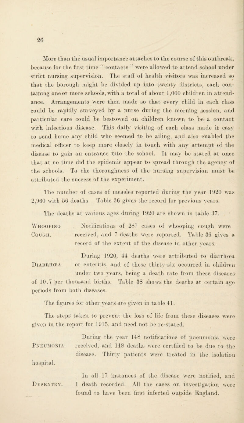 More than the usual importance attaches to the course of this outbreak, because for the first time “ contacts ” were allowed to attend school under strict nursing supervision. The staff of health visitors was increased so that the borough might be divided up into twenty districts, each con¬ taining one or more schools, with a total of about 1,000 children in attend¬ ance. Arrangements were then made so that every child in each class could be rapidly surveyed by a nurse during the morning session, and particular care could be bestowed on children known to be a contact with infectious disease. This daily visiting of each class made it easy to send home any child who seemed to be ailing, and also enabled the medical officer to keep more closely in touch with any attempt of the disease to gain an entrance into the school. It may be stated at once that at no time did the epidemic appear to spread through the agency of the schools. To the thoroughness of the nursing supervision must be attributed the success of the experiment. The number of cases of measles reported during the year 1920 was 2,960 with 56 deaths. Table 36 gives the record for previous years. The deaths at various ages during 1920 are shown in table 37. Whooping . Notifications of 287 cases of whooping cough were Cough. received, and 7 deaths were reported. Table 36 gives a record of the extent of the disease in other years. During 1920, 44 deaths were attributed to diarrhoea Diarrhcea. or enteritis, and of these thirty-six occurred in children under two years, being a death rate from these diseases of 10.7 per thousand births. Table 38 shows the deaths at certain age periods from both diseases. The figures for other years are given in table 41. The steps taken to prevent the loss of life from these diseases were given in the report for 1915, and need not be re-stated. During the year 148 notifications of pneumonia were Pneumonia. received, and 148 deaths were certified to be due to the disease. Thirty patients were treated in the isolation hospital. In all 17 instances of the disease were notified, and Dysentry. 1 death recorded. All the cases oil investigation were found to have been first infected outside England.