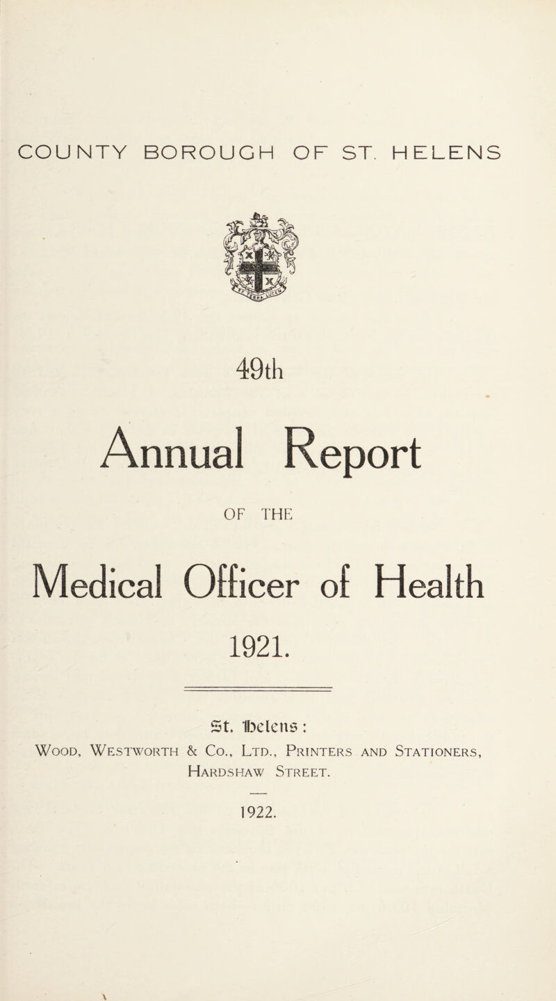 COUNTY BOROUGH OF ST. HELENS 49 th Annual Report OF THE Medical Officer of Health 1921. St. Ibelens: Wood, Westworth & Co., Ltd., Printers and Stationers, Hardshaw Street. 1922.