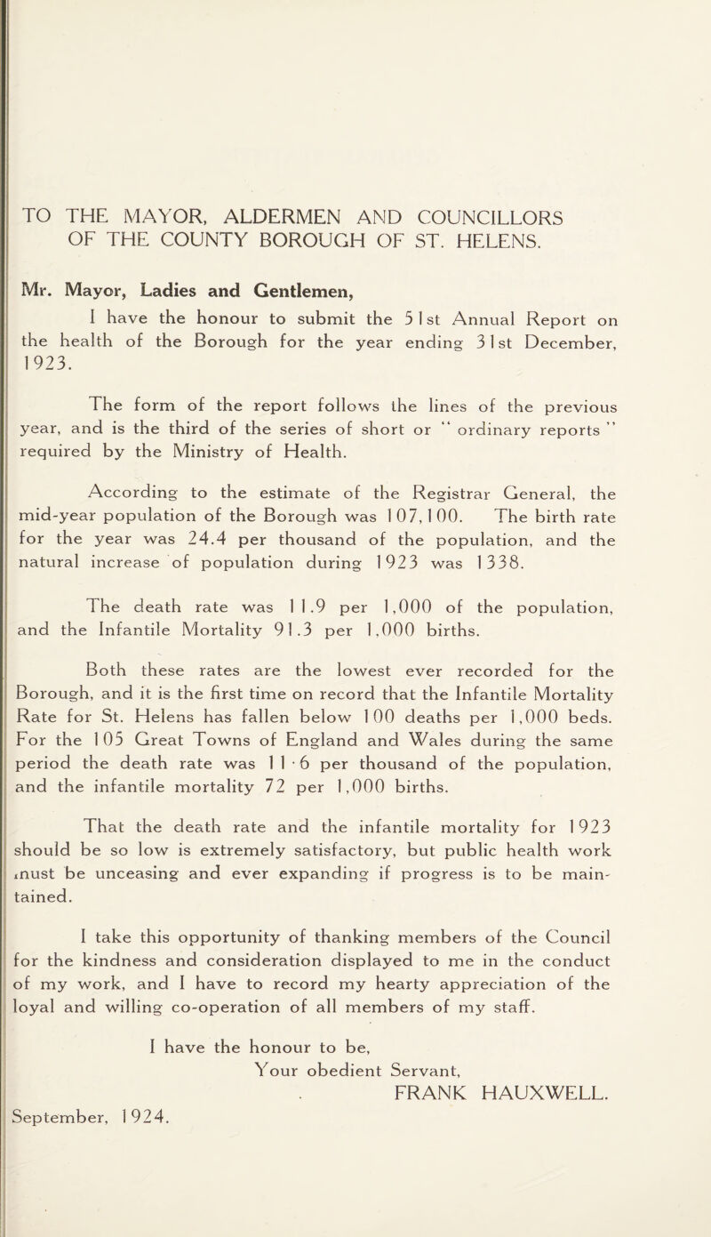 TO THE MAYOR, ALDERMEN AND COUNCILLORS OF THE COUNTY BOROUGH OF ST. HELENS. Mr. Mayor, Ladies and Gentlemen, I have the honour to submit the 5 1 st Annual Report on the health of the Borough for the year ending 31 st December, 1923. The form of the report follows the lines of the previous year, and is the third of the series of short or “ ordinary reports ” required by the Ministry of Health. According to the estimate of the Registrar General, the mid-year population of the Borough was 107,100. The birth rate for the year was 24.4 per thousand of the population, and the natural increase of population during 1923 was 1338. The death rate was 1 1.9 per 1,000 of the population, and the Infantile Mortality 91.3 per 1,000 births. Both these rates are the lowest ever recorded for the Borough, and it is the first time on record that the Infantile Mortality Rate for St. Helens has fallen below 100 deaths per 1,000 beds. For the 1 05 Great Towns of England and Wales during the same period the death rate was 1 1 • 6 per thousand of the population, and the infantile mortality 72 per 1,000 births. That the death rate and the infantile mortality for 1923 should be so low is extremely satisfactory, but public health work must be unceasing and ever expanding if progress is to be main¬ tained. I take this opportunity of thanking members of the Council for the kindness and consideration displayed to me in the conduct of my work, and I have to record my hearty appreciation of the loyal and willing co-operation of all members of my staff. I have the honour to be, Your obedient Servant, FRANK HAUXWELL.