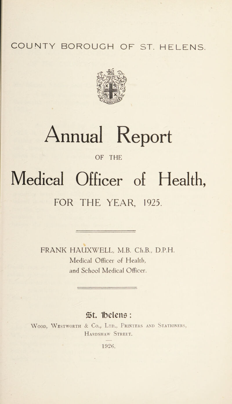 COUNTY BOROUGH OF ST. HELENS. Annual Report OF THE Medical Officer of Health, FOR THE YEAR, 1925. FRANK HAUXWELL, M.B. Ch.B., D.P.H. Medical Officer of Health, and School Medical Officer. St IbelenB: Wood, Westworth & Co., Ltd., Printers and Stationers, Hardshaw Street. 1926,