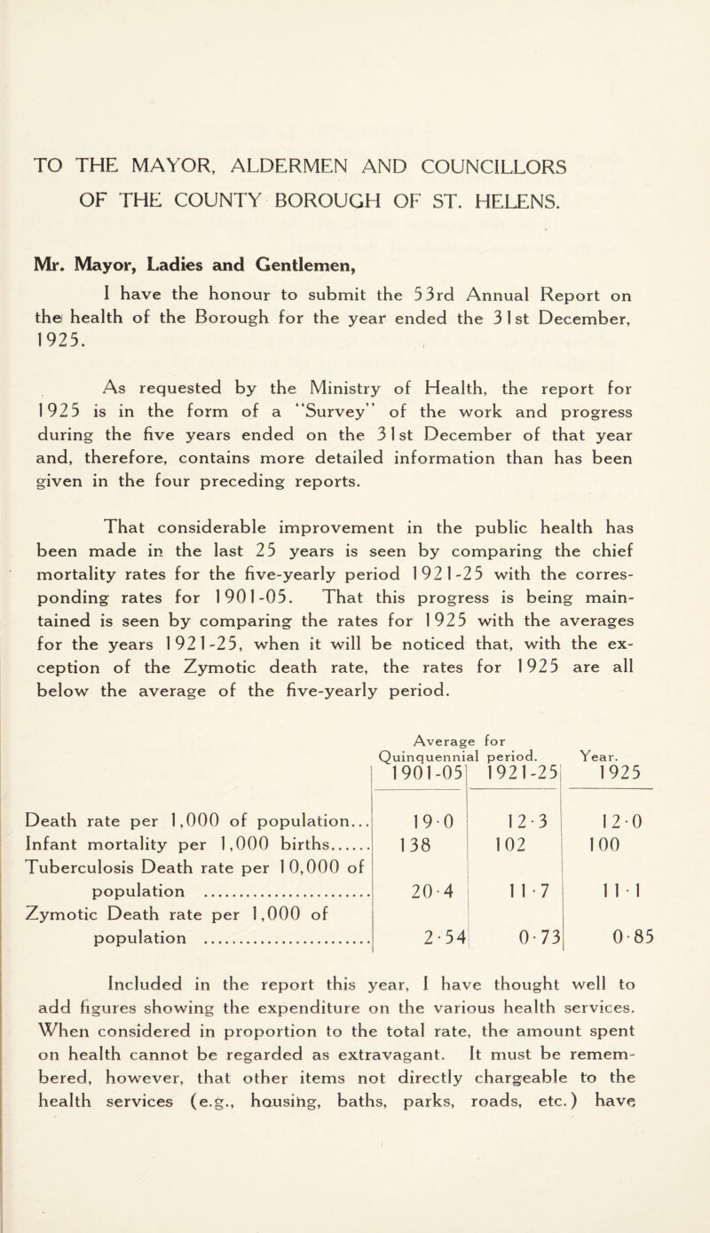 TO THE MAYOR, ALDERMEN AND COUNCILLORS OF THE COUNTY BOROUGH OF ST. HELENS. Mr. Mayor, Ladies and Gentlemen, I have the honour to submit the 53rd Annual Report on the! health of the Borough for the year ended the 3 1 st December, 1925. As requested by the Ministry of Health, the report for 1925 is in the form of a “Survey of the work and progress during the five years ended on the 31 st December of that year and, therefore, contains more detailed information than has been given in the four preceding reports. That considerable improvement in the public health has been made in the last 25 years is seen by comparing the chief mortality rates for the five-yearly period 1921-25 with the corres¬ ponding rates for 1901-05. That this progress is being main¬ tained is seen by comparing the rates for 1925 with the averages for the years 1921-25, when it will be noticed that, with the ex¬ ception of the Zymotic death rate, the rates for 1925 are all below the average of the five-yearly period. Average for Quinquennial period. Year. 1901-05 1921-25 1925 Death rate per 1,000 of population... 190 12 3 120 Infant mortality per 1,000 births. Tuberculosis Death rate per 10,000 of 138 102 100 population . Zymotic Death rate per 1,000 of 20-4 11-7 1 1 • 1 population . 2 54 0-73 0-85 Included in the report this year, I have thought well to add figures showing the expenditure on the various health services. When considered in proportion to the total rate, the amount spent on health cannot be regarded as extravagant. It must be remem¬ bered, however, that other items not directly chargeable to the health services (e.g., housing, baths, parks, roads, etc.) have