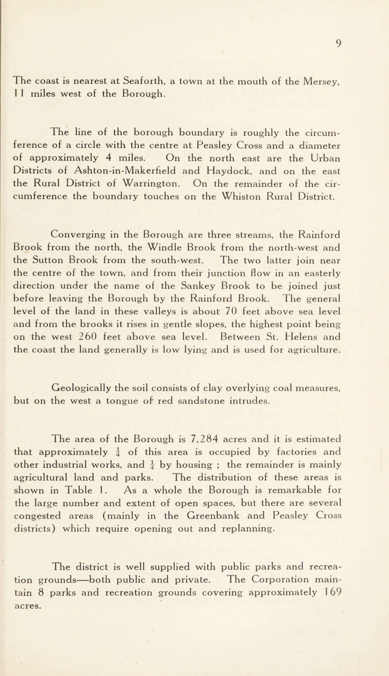 The coast is nearest at Seaforth, a town at the mouth of the Mersey, 1 1 miles west of the Borough. The line of the borough boundary is roughly the circum¬ ference of a circle with the centre at Peasley Cross and a diameter of approximately 4 miles. On the north east are the Urban Districts of Ashton-in-Makerfield and Haydock, and on the east the Rural District of Warrington. On the remainder of the cir¬ cumference the boundary touches on the Whiston Rural District. Converging in the Borough are three streams, the Rainford Brook from the north, the Windle Brook from the north-west and the Sutton Brook from the south-west. The two latter join near the centre of the town, and from their junction flow in an easterly direction under the name of the Sankey Brook to be joined just before leaving the Borough by the Rainford Brook. The general level of the land in these valleys is about 70 feet above sea level and from the brooks it rises in gentle slopes, the highest point being on the west 260 feet above sea level. Between St. Helens and the coast the land generally is low lying and is used for agriculture. Geologically the soil consists of clay overlying coal measures, but on the west a tongue of red sandstone intrudes. The area of the Borough is 7,284 acres and it is estimated that approximately \ of this area is occupied by factories and other industrial works, and J by housing ; the remainder is mainly agricultural land and parks. The distribution of these areas is shown in Table 1 . As a whole the Borough is remarkable for the large number and extent of open spaces, but there are several congested areas (mainly in the Greenbank and Peasley Cross districts) which require opening out and replanning. The district is well supplied with public parks and recrea¬ tion grounds—-both public and private. The Corporation main¬ tain 8 parks and recreation grounds covering approximately 1 69 acres.