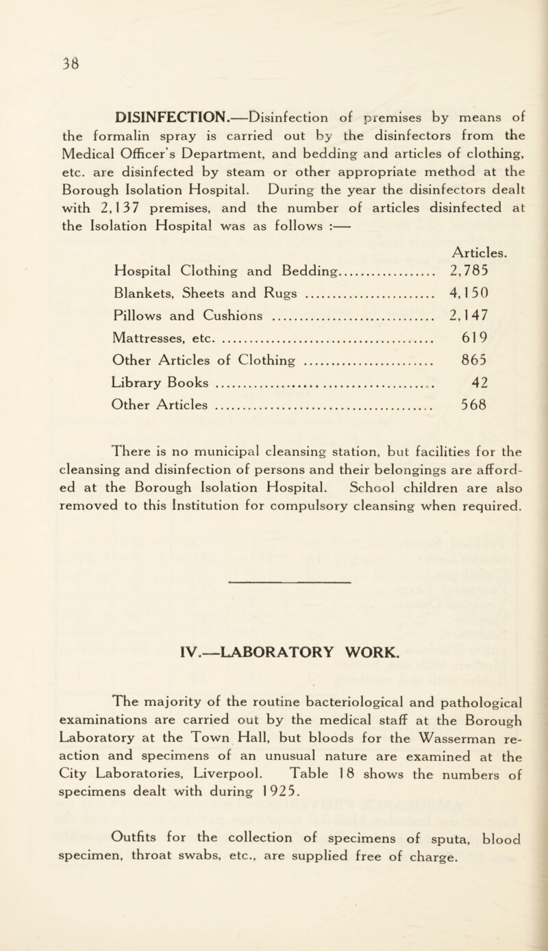 DISINFECTION.—Disinfection of premises by means of the formalin spray is carried out by the disinfectors from the Medical Officer s Department, and bedding and articles of clothing, etc. are disinfected by steam or other appropriate method at the Borough Isolation Hospital. During the year the disinfectors dealt with 2,137 premises, and the number of articles disinfected at the Isolation Hospital was as follows :— Articles. Hospital Clothing and Bedding. 2,785 Blankets, Sheets and Rugs . 4, 150 Pillows and Cushions . 2,147 Mattresses, etc. 619 Other Articles of Clothing . 865 Library Books . 42 Other Articles . 568 There is no municipal cleansing station, but facilities for the cleansing and disinfection of persons and their belongings are afford¬ ed at the Borough Isolation Hospital. School children are also removed to this Institution for compulsory cleansing when required. IV —LABORATORY WORK. The majority of the routine bacteriological and pathological examinations are carried out by the medical staff at the Borough Laboratory at the Town Hall, but bloods for the Wasserman re¬ action and specimens of an unusual nature are examined at the City Laboratories, Liverpool. Table 18 shows the numbers of specimens dealt with during 1925. Outfits for the collection of specimens of sputa, blood specimen, throat swabs, etc., are supplied free of charge.