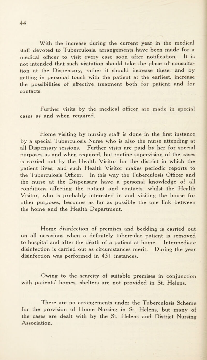 With the increase during the current year in the medical staff devoted to Tuberculosis, arrangements have been made for a medical officer to visit every case soon after notification. It is not intended that such visitation should take the place of consulta¬ tion at the Dispensary, rather it should increase these, and by getting in personal touch with the patient at the earliest, increase the possibilities of effective treatment both for patient and for contacts. Further visits by the medical officer are made in special cases as and when required. Home visiting by nursing staff is done in the first instance by a special Tuberculosis Nurse who is also the nurse attending at all Dispensary sessions. Further visits are paid by her for special purposes as and when required, but routine supervision of the cases is carried out by the Health Visitor for the district in which the patient lives, and such Health Visitor makes periodic reports to the Tuberculosis Officer. In this way the Tuberculosis Officer and the nurse at the Dispensary have a personal knowledge of all conditions affecting the patient and contacts, whilst the Health Visitor, who is probably interested in and visiting the house for other purposes, becomes as far as possible the one link between the home and the Health Department. Home disinfection of premises and bedding is carried out on all occasions when a definitely tubercular patient is removed to hospital and after the death of a patient at home. Intermediate disinfection is carried out as circumstances merit. During the year disinfection was performed in 431 instances. Owing to the scarcity of suitable premises in conjunction with patients’ homes, shelters are not provided in St. Helens. There are no arrangements under the Tuberculosis Scheme for the provision of Home Nursing in St. Helens, but many of the cases are dealt with by the St. Helens and District Nursing Association.