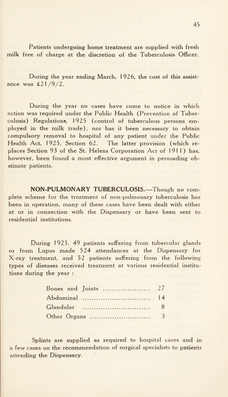 Patients undergoing home treatment are supplied with fresh milk free of charge at the discretion of the Tuberculosis Officer. During the year ending March, 1926, the cost of this assist¬ ance was £21/9/2. During the year no cases have come to notice in which action was required under the Public Health (Prevention of Tuber¬ culosis) Regulations, 1925 (control of tuberculous persons em¬ ployed in the milk trade), nor has it been necessary to obtain compulsory removal to hospital of any patient under the Public Health Act, 1925, Section 62. The latter provision (which re¬ places Section 93 of the St. Helens Corporation Act of 1911) has, however, been found a most effective argument in persuading ob¬ stinate patients. NON-PULMONARY TUBERCULOSIS.—Though no com¬ plete scheme for the treatment of non-pulmonary tuberculosis has been in operation, many of these cases have been dealt with either at or in connection with the Dispensary or have been sent to residential institutions. During 1925, 49 patients suffering from tubercular glands or from Lupus made 524 attendances at the Dispensary for X-ray treatment, and 52 patients suffering from the following types of diseases received treatment at various residential institu¬ tions during the year : Bones and Joints . 2 7 Abdominal . 14 Glandular . 8 Other Organs . 3 Splints are supplied as required to hospital cases and in a few cases on the recommendation of surgical specialists to patients attending the Dispensary.