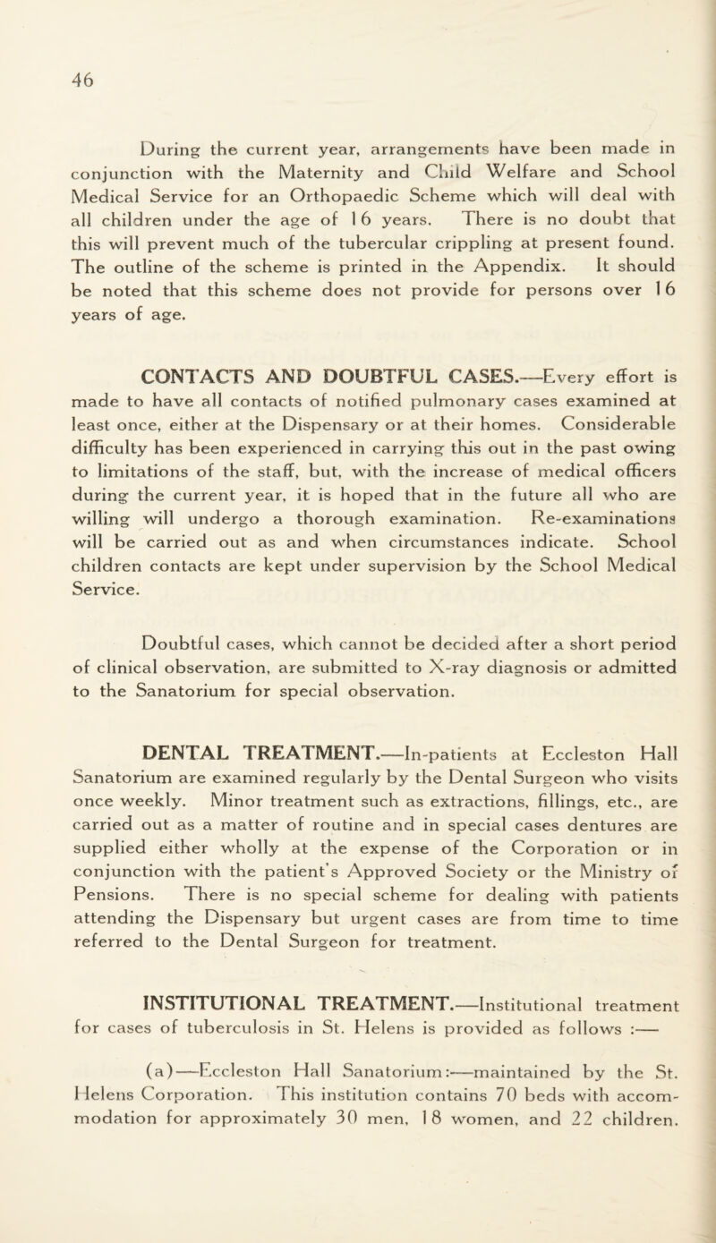 During the current year, arrangements have been made in conjunction with the Maternity and Child Welfare and School Medical Service for an Orthopaedic Scheme which will deal with all children under the age of 1 6 years. There is no doubt that this will prevent much of the tubercular crippling at present found. The outline of the scheme is printed in the Appendix. It should be noted that this scheme does not provide for persons over 1 6 years of age. CONTACTS AND DOUBTFUL CASES.—E very effort is made to have all contacts of notified pulmonary cases examined at least once, either at the Dispensary or at their homes. Considerable difficulty has been experienced in carrying this out in the past owing to limitations of the staff, but, with the increase of medical officers during the current year, it is hoped that in the future all who are willing will undergo a thorough examination. Re-examinationa will be carried out as and when circumstances indicate. School children contacts are kept under supervision by the School Medical Service. Doubtful cases, which cannot be decided after a short period of clinical observation, are submitted to X-ray diagnosis or admitted to the Sanatorium for special observation. DENTAL TREATMENT.-—In-patients at Eccleston Hall Sanatorium are examined regularly by the Dental Surgeon who visits once weekly. Minor treatment such as extractions, fillings, etc., are carried out as a matter of routine and in special cases dentures are supplied either wholly at the expense of the Corporation or in conjunction with the patient s Approved Society or the Ministry of Pensions. There is no special scheme for dealing with patients attending the Dispensary but urgent cases are from time to time referred to the Dental Surgeon for treatment. INSTITUTIONAL TREATMENT.- -Institutional treatment for cases of tuberculosis in St. Helens is provided as follows :— (a)—Fxcleston Hall Sanatorium:—maintained by the St. Helens Corporation. This institution contains 70 beds with accom¬ modation for approximately 30 men, 18 women, and 22 children.