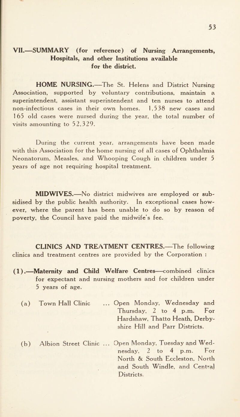 VII.—SUMMARY (for reference) of Nursing Arrangements, Hospitals, and other Institutions available for the district. HOME NURSING.—-The St. Helens and District Nursing Association, supported by voluntary contributions, maintain a superintendent, assistant superintendent and ten nurses to attend non-infectious cases in their own homes. 1,538 new cases and 165 old cases were nursed during the year, the total number of visits amounting to 52,329. During the current year, arrangements have been made with this Association for the home nursing of all cases of Ophthalmia Neonatorum, Measles, and Whooping Cough in children under 5 years of age not requiring hospital treatment. MIDWIVES.—No district midwives are employed or sub¬ sidised by the public health authority. In exceptional cases how¬ ever, where the parent has been unable to do so by reason of poverty, the Council have paid the midwife s fee. CLINICS AND TREATMENT CENTRES.—The following clinics and treatment centres are provided by the Corporation : (1).—Maternity and Child Welfare Centres—combined clinics for expectant and nursing mothers and for children under 5 years of age. (a) Town Hall Clinic (b) Albion Street Clinic ... Open Monday, Wednesday and Thursday, 2 to 4 p.m. For Hardshaw, Thatto Heath, Derby¬ shire Hill and Parr Districts. Open Monday, Tuesday and. Wed¬ nesday, 2 to 4 p.m. For North & South Eccleston, North and South Windle, and Centra] Districts,