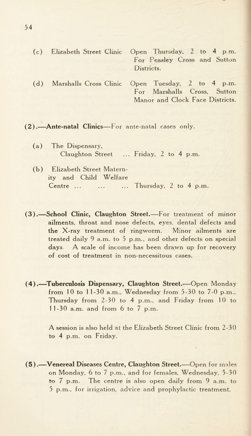 (c) Elizabeth Street Clinic Open Thursday, 2 to 4 p.m. For Feasley Cross and Sutton Districts. (d) Marshalls Cross Clinic Open Tuesday, 2 to 4 p.m. For Marshalls Cross, Sutton Manor and Clock Face Districts. (2) .—Ante-natal Clinics—F or ante-natal cases only. (a) The Dispensary, (Taughton Street ... Friday, 2 to 4 p.m. (b) Elizabeth Street Matern¬ ity and Child Welfare Centre ... ... ... Thursday, 2 to 4 p.m. (3).—School Clinic, Claughton Street.—For treatment of minor ailments, throat and nose defects, eyes, dental defects and the X-ray treatment of ringworm. Minor ailments are treated daily 9 a.m. to 5 p.m., and other defects on special days. A scale of income has been drawn up for recovery of cost of treatment in non-necessitous cases. (4).—Tuberculosis Dispensary, Claughton Street.—Open Monday from 1 0 to 1 1-30 a.m., Wednesday from 5-30 to 7-0 p.m., Thursday from 2-30 to 4 p.m., and Friday from 10 to 11-30 a.m. and from 6 to 7 p.m. A session is also held at the Elizabeth Street Clinic from 2-30 to 4 p.m. on Friday. (5).—Venereal Diseases Centre, Claughton Street.—Open for males on Monday, 6 to 7 p.m., and for females, Wednesday, 5-30 to 7 p.m. The centre is also open daily from 9 a.m. to 5 p.m., for irrigation, advice and prophylactic treatment.