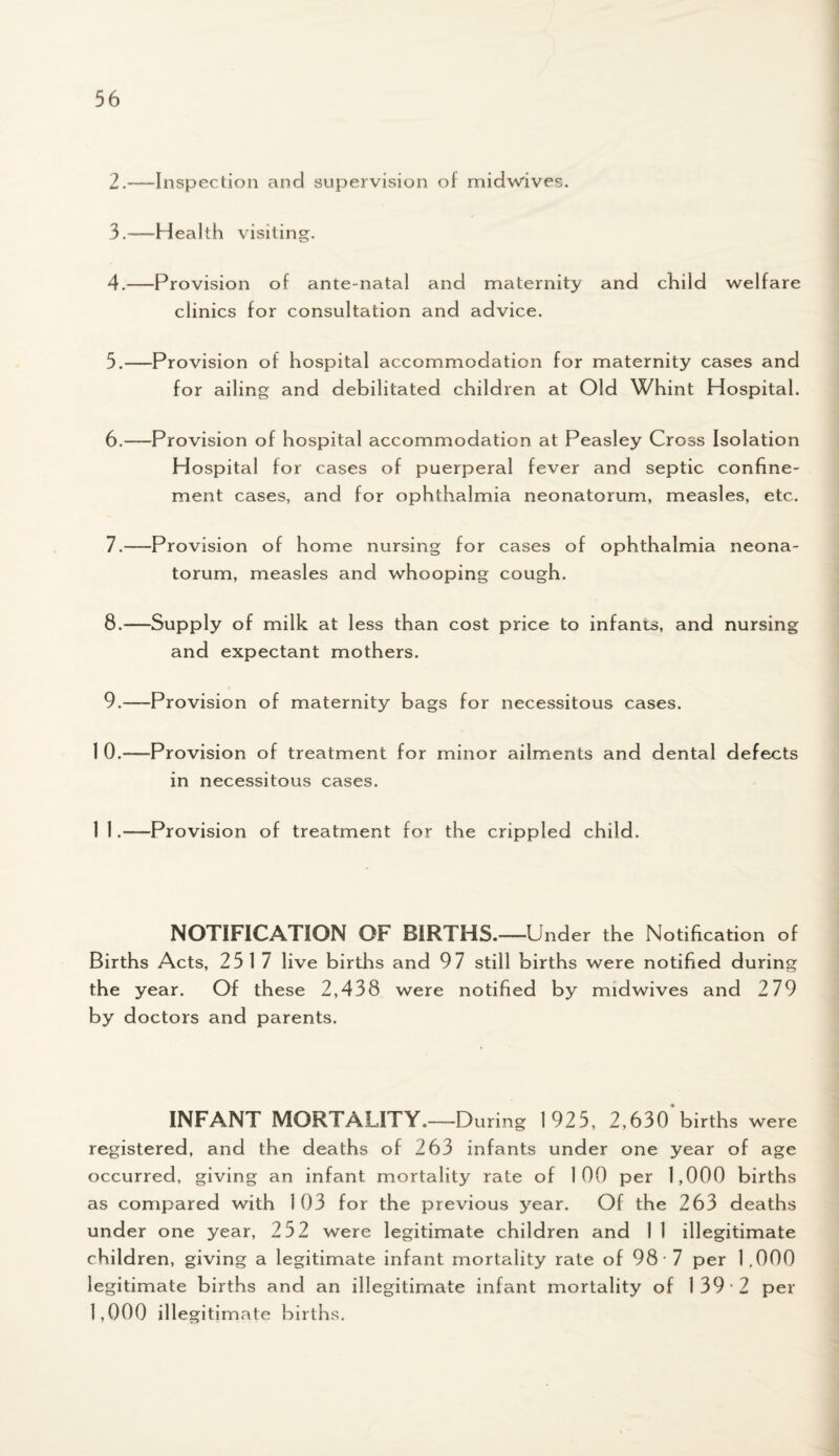 2. -—Inspection and supervision of midwives. 3. —Health visiting. 4. —Provision of ante-natal and maternity and child welfare clinics for consultation and advice. 5. —Provision of hospital accommodation for maternity cases and for ailing and debilitated children at Old Whint Hospital. 6. —Provision of hospital accommodation at Peasley Cross Isolation Hospital for cases of puerperal fever and septic confine¬ ment cases, and for ophthalmia neonatorum, measles, etc. 7. —Provision of home nursing for cases of ophthalmia neona¬ torum, measles and whooping cough. 8. —Supply of milk at less than cost price to infants, and nursing and expectant mothers. 9. —-Provision of maternity bags for necessitous cases. 1 0.—Provision of treatment for minor ailments and dental defects in necessitous cases. 1 l .—Provision of treatment for the crippled child. NOTIFICATION OF BIRTHS.—Under the Notification of Births Acts, 2517 live births and 97 still births were notified during the year. Of these 2,438 were notified by midwives and 2 79 by doctors and parents. INFANT MORTALITY.—D uring 1925, 2,630 births were registered, and the deaths of 263 infants under one year of age occurred, giving an infant mortality rate of 100 per 1,000 births as compared with 103 for the previous year. Of the 263 deaths under one year, 252 were legitimate children and 1 1 illegitimate children, giving a legitimate infant mortality rate of 98 7 per 1,000 legitimate births and an illegitimate infant mortality of 139*2 per 1,000 illegitimate births.