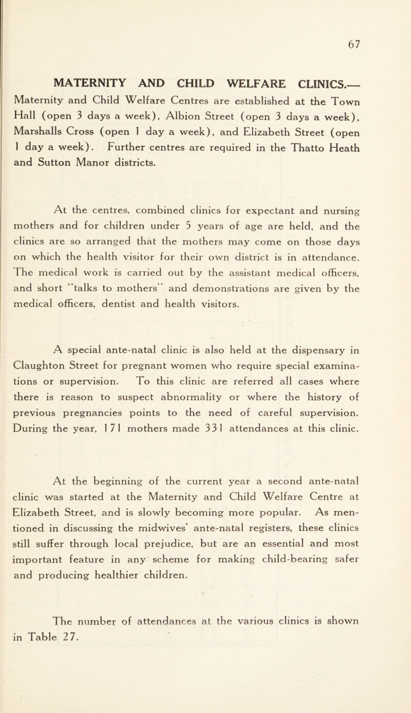 MATERNITY AND CHILD WELFARE CLINICS.— Maternity and Child Welfare Centres are established at the Town Hall (open 3 days a week), Albion Street (open 3 days a week), Marshalls Cross (open 1 day a week), and Elizabeth Street (open 1 day a week). Further centres are required in the Thatto Heath and Sutton Manor districts. At the centres, combined clinics for expectant and nursing mothers and for children under 5 years of age are held, and the clinics are so arranged that the mothers may come on those days on which the health visitor for their own district is in attendance. The medical work is carried out by the assistant medical officers, and short “talks to mothers and demonstrations are given by the medical officers, dentist and health visitors. A special ante-natal clinic is also held at the dispensary in Claughton Street for pregnant women who require special examina¬ tions or supervision. To this clinic are referred all cases where there is reason to suspect abnormality or where the history of previous pregnancies points to the need of careful supervision. During the year, 1 71 mothers made 331 attendances at this clinic. At the beginning of the current year a second ante-natal clinic was started at the Maternity and Child Welfare Centre at Elizabeth Street, and is slowly becoming more popular. As men¬ tioned in discussing the midwives’ ante-natal registers, these clinics still suffer through local prejudice, but are an essential and most important feature in any scheme for making child-bearing sa fer and producing healthier children. The number of attendances at the various clinics is shown in Table 2 7.