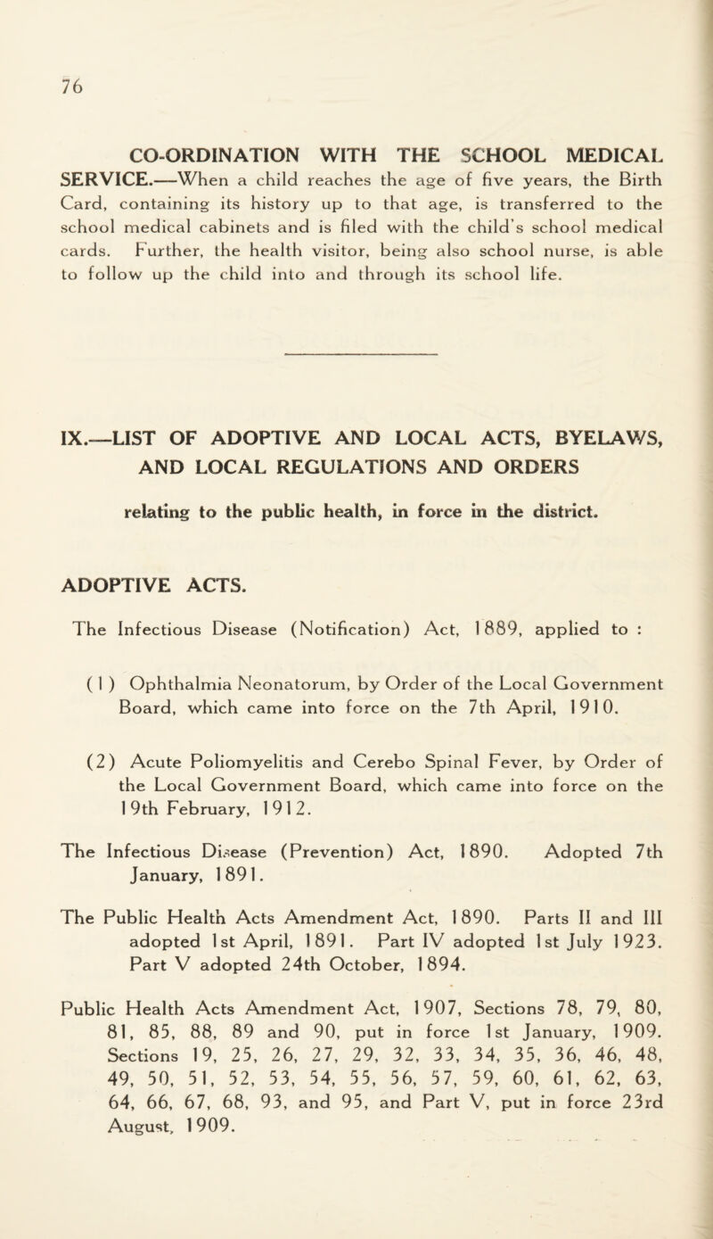 CO-ORDINATION WITH THE SCHOOL MEDICAL SERVICE.—When a child reaches the age of five years, the Birth Card, containing its history up to that age, is transferred to the school medical cabinets and is filed with the child’s school medical cards. Further, the health visitor, being also school nurse, is able to follow up the child into and through its school life. IX.—LIST OF ADOPTIVE AND LOCAL ACTS, BYELAWS, AND LOCAL REGULATIONS AND ORDERS relating to the public health, in force in the district. ADOPTIVE ACTS. The Infectious Disease (Notification) Act, 1889, applied to : ( 1 ) Ophthalmia Neonatorum, by Order of the Local Government Board, which came into force on the 7th April, 1910. (2) Acute Poliomyelitis and Cerebo Spinal Fever, by Order of the Local Government Board, which came into force on the 1 9th February, 1912. The Infectious Disease (Prevention) Act, 1890. Adopted 7th January, 1891. The Public Health Acts Amendment Act, 1 890. Parts II and III adopted 1 st April, 1891. Part IV adopted 1st July 1923. Part V adopted 24th October, 1894. Public Health Acts Amendment Act, 1907, Sections 78, 79, 80, 81, 85, 88, 89 and 90, put in force 1st January, 1909. Sections 19, 25, 26, 27, 29, 32, 33, 34, 35, 36, 46, 48, 49, 50, 51, 52, 53, 54, 55, 56, 57, 59, 60, 61, 62, 63, 64, 66, 67, 68, 93, and 95, and Part V, put in force 23rd August, 1909.