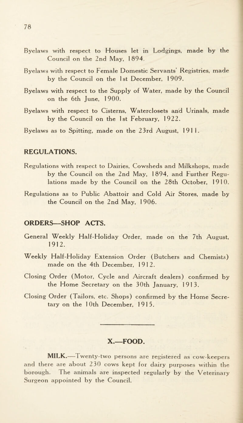 Byelaws with respect to Houses let in Lodgings, made by the Council on the 2nd May, 1894 Byelaws with respect to Female Domestic Servants Registries, made by the Council on the 1 st December, 1909. Byelaws with respect to the Supply of Water, made by the Council on the 6th June, 1 900. Byelaws with respect to Cisterns, Waterclosets and Urinals, made by the Council on the 1st February, 1922. Byelaws as to Spitting, made on the 23rd August, 191 I. REGULATIONS, Regulations with respect to Dairies, Cowsheds and Milkskops, made by the Council on the 2nd May, 1 894, and Further Regu¬ lations made by the Council on the 28th October, 1910. Regulations as to Public Abattoir and Cold Air Stores, made by the Council on the 2nd May, 1906. ORDERS—SHOP ACTS. General Weekly Half-Holiday Order, made on the 7th August, 1912. Weekly Half-Holiday Extension Order (Butchers and Chemists) made on the 4th December, 1912. Closing Order (Motor, Cycle and Aircraft dealers) confirmed by the Home Secretary on the 30th January, 1913. Closing Order (Tailors, etc. Shops) confirmed by the Home Secre¬ tary on the 10th December, 1915. X.—FOOD. MILK.—Twenty-two persons arc registered as cow keepers and there are about 230 cows kept for dairy purposes within the borough. The animals are inspected regularly by the Veterinary Surgeon appointed by the Council.