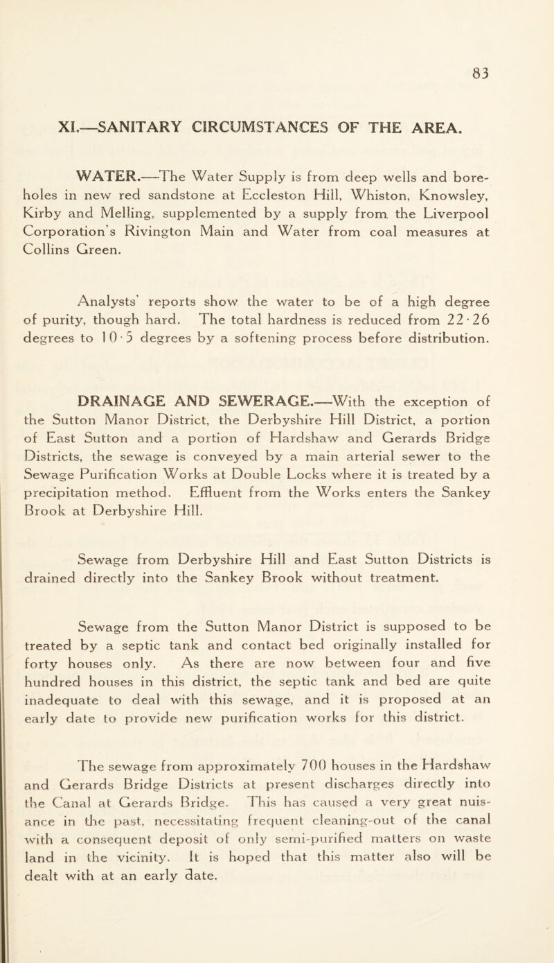 XI,—SANITARY CIRCUMSTANCES OF THE AREA. WATER.—The Water Supply is from deep wells and bore- hol es in new red sandstone at Eccleston Hill, Whiston, Knowsley, Kirby and Melling, supplemented by a supply from the Liverpool Corporation s Rivington Main and Water from coal measures at Collins Green. Analysts’ reports show the water to be of a high degree of purity, though hard. The total hardness is reduced from 22*26 degrees to 10 3 degrees by a softening process before distribution. DRAINAGE AND SEWERAGE.—With the exception of the Sutton Manor District, the Derbyshire Hill District, a portion of East Sutton and a portion of Hardshaw and Gerards Bridge Districts, the sewage is conveyed by a main arterial sewer to the Sewage Purification Works at Double Locks where it is treated by a precipitation method. Effluent from the Works enters the Sankey Brook at Derbyshire Hill. Sewage from Derbyshire Hill and East Sutton Districts is drained directly into the Sankey Brook without treatment. Sewage from the Sutton Manor District is supposed to be treated by a septic tank and contact bed originally installed for forty houses only. As there are now between four and five hundred houses in this district, the septic tank and bed are quite inadequate to deal with this sewage, and it is proposed at an early date to provide new purification works for this district. The sewage from approximately 700 houses in the Elardshaw and Gerards Bridge Districts at present discharges directly into the Canal at Gerards Bridge. This has caused a very great nuis¬ ance in tire past, necessitating frequent cleaning-out of the canal with a consequent deposit of only semi-purified matters on waste land in the vicinity. It is hoped that this matter also will be dealt with at an early date.