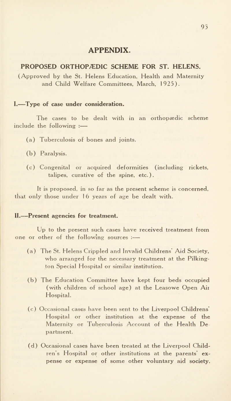 APPENDIX. PROPOSED ORTHOPAEDIC SCHEME FOR ST. HELENS. (Approved by the St. Helens Education, Health and Maternity and Child Welfare Committees, March, 1925). I.—Type of case under consideration. The cases to be dealt with in an orthopaedic scheme include the following :— (a) Tuberculosis of bones and joints. (b) Paralysis. (c) Congenital or acquired deformities (including rickets, talipes, curative of the spine, etc.). It is proposed, in so far as the present scheme is concerned, that only those under 1 6 years of age be dealt with. II.—Present agencies for treatment. Up to the present such cases have received treatment from one or other of the following sources :— (a) The St. Helens Crippled and Invalid Childrens Aid Society, who arranged for the necessary treatment at the Pilking- ton Special Hospital or similar institution. (b) The Education Committee have kept four beds occupied (with children of school age) at the Leasowe Open Air Hospital. (c) Occasional cases have been sent to the Liverpool Childrens* Hospital or other institution at the expense of the Maternity or Tuberculosis Account of the Elealth De partment. (d) Occasional cases have been treated at the Liverpoo 1 Child¬ ren’s Hospital or other institutions at the parents’ ex¬ pense or expense of some other voluntary aid society.