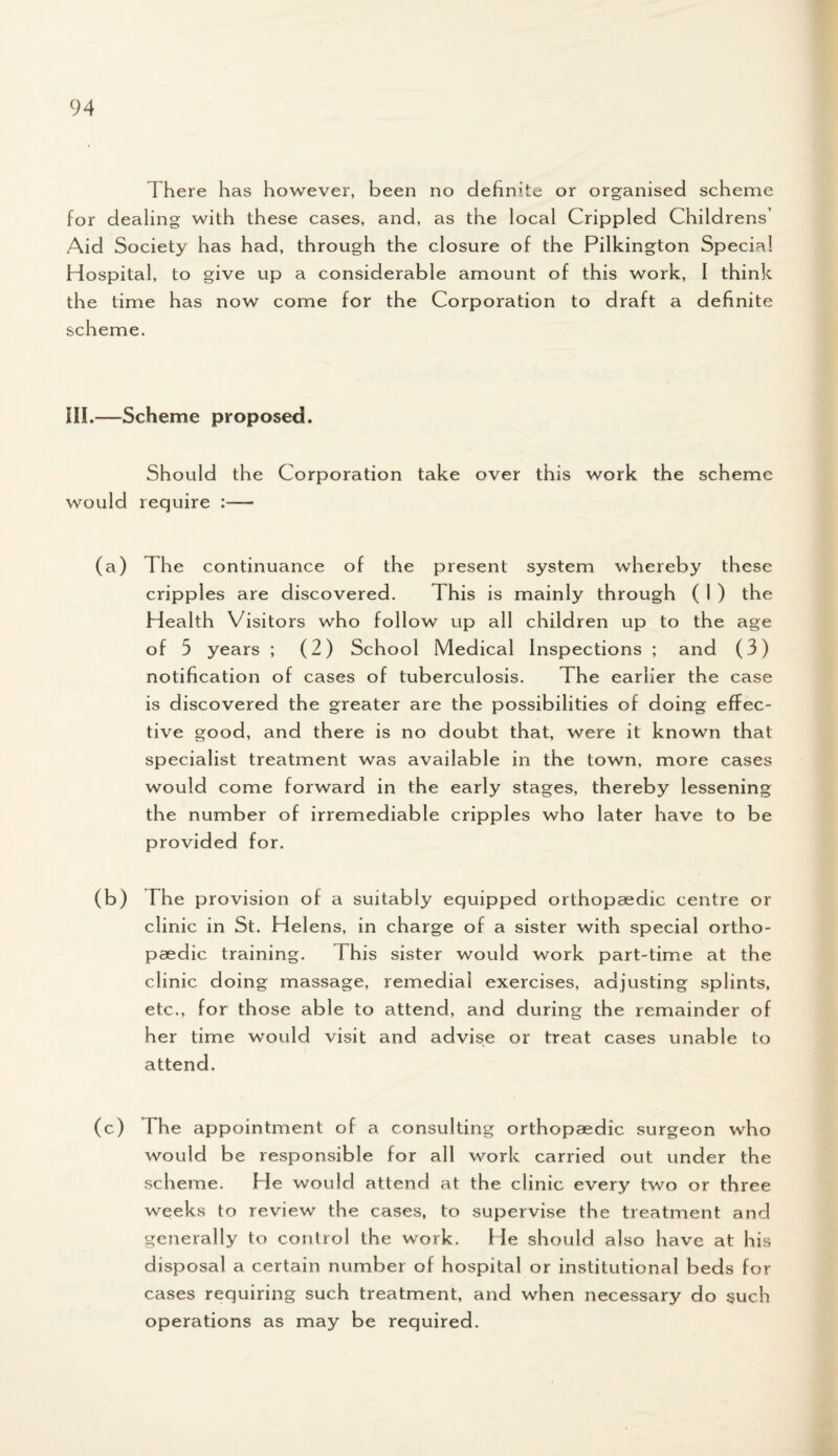 There has however, been no definite or organised scheme for dealing with these cases, and, as the local Crippled Childrens’ Aid Society has had, through the closure of the Pilkington Special Hospital, to give up a considerable amount of this work, I think the time has now come for the Corporation to draft a definite scheme. III.—Scheme proposed. Should the Corporation take over this work the scheme would require (a) The continuance of the present system whereby these cripples are discovered. This is mainly through ( 1 ) the Health Visitors who follow up all children up to the age of 5 years ; (2) School Medical Inspections ; and (3) notification of cases of tuberculosis. The earlier the case is discovered the greater are the possibilities of doing effec¬ tive good, and there is no doubt that, were it known that specialist treatment was available in the town, more cases would come forward in the early stages, thereby lessening the number of irremediable cripples who later have to be provided for. (b) The provision of a suitably equipped orthopaedic centre or clinic in St. Helens, in charge of a sister with special ortho¬ paedic training. This sister would work part-time at the clinic doing massage, remedial exercises, adjusting splints, etc., for those able to attend, and during the remainder of her time would visit and advise or treat cases unable to attend. (c) The appointment of a consulting orthopaedic surgeon who would be responsible for all work carried out under the scheme. He would attend at the clinic every two or three weeks to review the cases, to supervise the treatment and generally to control the work. He should also have at his disposal a certain number of hospital or institutional beds for cases requiring such treatment, and when necessary do such operations as may be required.