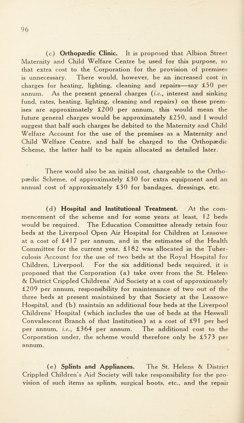 (c) Orthopaedic Clinic. It is proposed that Albion Street Maternity and Child Welfare Centre be used for this purpose, so that extra cost to the Corporation for the provision of premises is unnecessary. There would, however, be an increased cost in charges for heating, lighting, cleaning and repairs—say £50 per annum. As the present general charges (f.e., interest and sinking fund, rates, heating, lighting, cleaning and repairs) on these prem¬ ises are approximately £200 per annum, this would mean the future general charges would be approximately £250, and I would suggest that half such charges be debited to the Maternity and Child Welfare Account for the use of the premises as a Maternity and Child Welfare Centre, and half be charged to the Orthopaedic Scheme, the latter half to be again allocated as detailed later. There would also be an initial cost, chargeable to the Ortho¬ paedic Scheme, of approximately £30 for extra equipment and an annual cost of approximately £30 for bandages, dressings, etc. (d) Hospital and Institutional Treatment. At the com¬ mencement of the scheme and for some years at least, 12 beds would be required. The Education Committee already retain four beds at the Liverpool Open Air Hospital for Children at Leasowe at a cost of £417 per annum, and in the estimates of the Health Committee for the current year, £182 was allocated in the Tuber¬ culosis Account for the use of two beds at the Royal Hospital for Children, Liverpool. For the six additional beds required, it is proposed that the Corporation (a) take over from the St. Helens & District Crippled Childrens’ Aid Society at a cost of approximately £209 per annum, responsibility for maintenance of two out o f the three beds at present maintained by that Society at the Leasowe Hospital, and (b) maintain an additional four beds at the Liverpool Childrens’ Hospital (which includes the use of beds at the Heswall Convalescent Branch of that Institution) at a cost of £91 per bed per annum, i.e., £364 per annum. The additional cost to the Corporation under, the scheme would therefore only be £5 73 per annum. (e) Splints and Appliances. The St. Helens & District Crippled Children’s Aid Society will take responsibility for the pro¬ vision of such items as splints, surgical boots, etc., and the repair