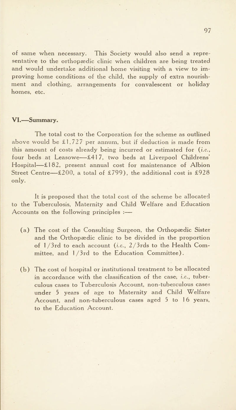 of same when necessary. This Society would also send a repre¬ sentative to the orthopaedic clinic when children are being treated and would undertake additional home visiting with a view to im¬ proving home conditions of the child, the supply of extra nourish¬ ment and clothing, arrangements for convalescent or holiday homes, etc. VI.—Summary. The total cost to the Corporation for the scheme as outlined above would be £1,72 7 per annum, but if deduction is made from this amount of costs already being incurred or estimated for (i.e,, four beds at Leasowe—-£417, two beds at Liverpool Childrens’ Hospital—£182, present annual cost for maintenance of Albion Street Centre—-£200, a total of £799), the additional cost is £928 only. It is proposed that the total cost of the scheme be allocated to the Tuberculosis, Maternity and Child Welfare and Education Accounts on the following principles :— (a) The cost of the Consulting Surgeon, the Orthopaedic Sister and the Orthopaedic clinic to be divided in the proportion of 1 /3rd to each account (i.e., 2/3rds to the Health Com¬ mittee, and 1/3rd to the Education Committee). (b) The cost of hospital or institutional treatment to be allocated in accordance with the classification of the case, i.e., tuber¬ culous cases to Tuberculosis Account, non-tuberculous cases under 5 years of age to Maternity and Child Welfare Account, and non-tuberculous cases aged 5 to 1 6 years, to the Education Account.